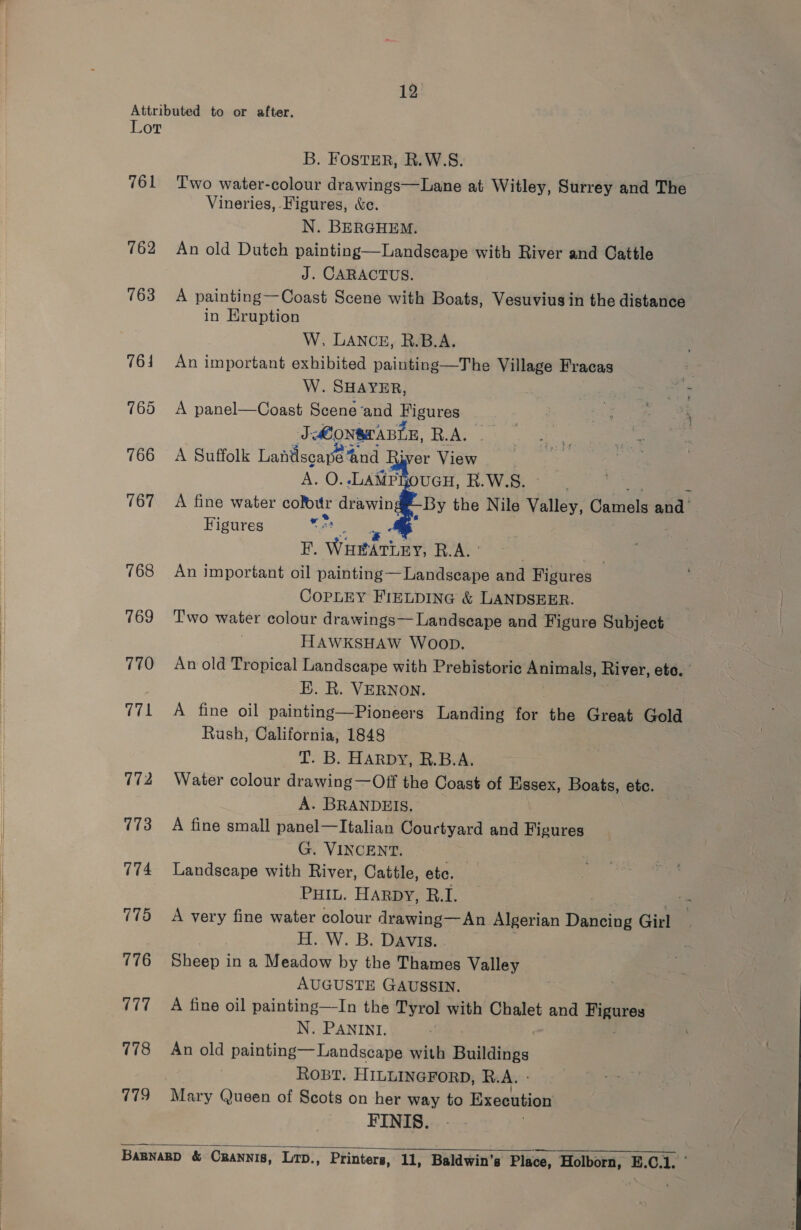 Attributed to or after. Lor B. FOSTER, R.W.S. 761 ‘Two water-colour drawings—Lane at Witley, Surrey and The Vineries, Figures, &amp;c. N. BERGHEM. 762 An old Dutch painting—Landscape with River and Cattle J. CARACTUS. 763 A painting—Coast Scene with Boats, Vesuvius in the distance in EKruption W. LANCE, R.B.A. 764 An important exhibited painting—The Village Fracas W. SHAYER, 765 A panel—Coast Scene‘and Figures ore JONSTABLE, foAs. ann ae 766 A Suffolk Lantiscaned ‘and River View aay A. O..LAMPROUGH, R.W.S. 767 A fine water cour drawing#-By the Nile Valley, Gaels ant Figures eh oS ye F. WHtdTLey; R.A. oe 768 An important oil painting—Landscape and Figures CoPpLEY FIELDING &amp; LANDSEER. 769 Two water colour drawings— Landscape and Figure Subject : HAWKSHAW WOOD. 770 Anold Tropical Landscape with Prehistoric Animals, River, eto. E. R. VERNON. 771 A fine oil painting—Pioneers Landing for the Great Gold Rush, California, 1848 T. B. HARDY, R.B.A. 772 Water colour drawing —Off the Coast of Essex, Boats, etc. A. BRANDEIS. 773 A fine small panel—Italian Courtyard and Figures G. VINCENT. 774 Landscape with River, Cattle, ete. Puiu. HARDY, R. L 775 A very fine water colour drawing—An Algerian Dancing Girl H. W. B. DAVIS. 776 Sheep in a Meadow by the Thames Valley AUGUSTE GAUSSIN. 777. +A fine oil painting—In the Tyrol with Chalet and ar N. PANINI. 778 An old painting— Landscape with Buildings Rost. HILLINGFORD, R.A. - 779 Mary Queen of Scots on her way to Execution FINIS.   Barnnagp &amp; CRANNIS, LTD., Printers, 11, Baldwin’s Place, ‘Holborn, E.C.1. ©
