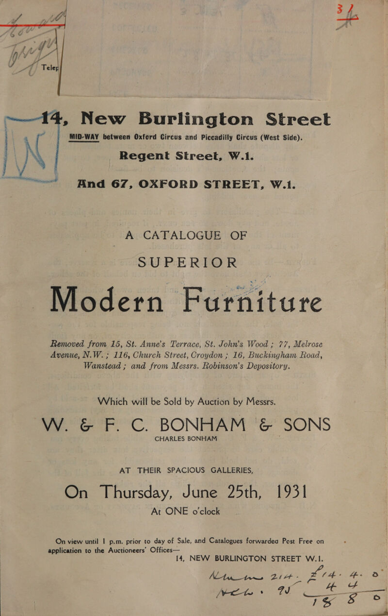  \V Tu a ~— 14, New Burlington Street MID-WAY between Oxford Circus and Piccadilly Circus (West Side). Regent Street, W.1.  ~—“- And 67, OXFORD STREET, W.1. A CATALOGUE OF SUPERIOR Modern Furniture Removed from 15, St. Anne’s Terrace, St. John’s Wood ; 77, Melrose Avenue, N.W. ; 116, Church Street, Croydon ; 16, Buckingham Road, Wanstead ; and from Messrs. Robinson’s Depository. Which will be Sold by Auction by Messrs. W. &amp; F. C. BONHAM &amp; SONS CHARLES BONHAM AT THEIR SPACIOUS GALLERIES, On Thursday, June 25th, 1931 At ONE o'clock On view until | p.m. prior to day of Sale, and Catalogues forwardea Post Free on application to the Auctioneers’ Offices— 14, NEW BURLINGTON STREET W.1. SS OF ae Par Litt - Ld: “f - a i Se a 6 . —— =n vA baer S So