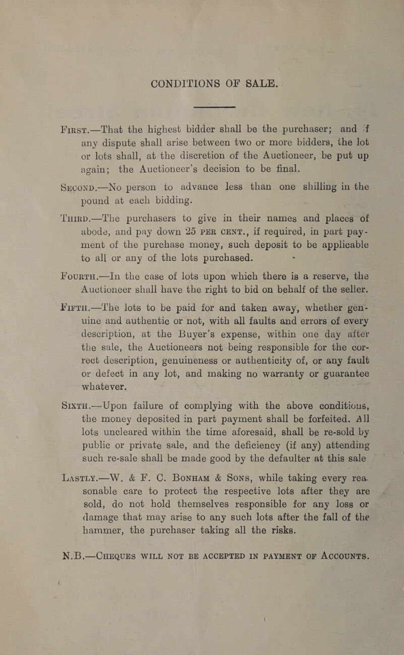 CONDITIONS OF SALE. First.—That the highest bidder shall be the purchaser; and ‘f any dispute shall arise between two or more bidders, the lot or lots shall, at the discretion of the Auctioneer, be put up again; the Auctioneer’s decision to be final. SeconD.—No person to advance less than one shilling in the pound at each bidding. TnirD.—The purchasers to give in their nameg and places of abode, and pay down 25 PER CENT., if required, in part pay- ment of the purchase money, such deposit to be applicable to all or any of the lots purchased. Fourtu.—In the case of lots upon which there is a reserve, the Auctioneer shall have the right to bid on behalf of the seller. Firru.—Thbe lots to be paid for and taken away, whether gen- uine and authentic or not, with all faults and errors of every description, at the Buyer’s expense, within one day after the sale, the Auctioneers not being responsible for the cor- rect description, genuineness or authenticity of, or any fault or defect in any lot, and making no warranty or guarantee whatever. ag Sixtu.—Upon failure of complying with the above conditions, the money deposited in part payment shall be forfeited. All lots uncleared within the time aforesaid, shall be re-sold by public or private sale, and the deficiency (if any) attending such re-sale shall be made good by the defaulter at this sale — Lastity.—W. &amp; F. C. Bonuam &amp; Sons, while taking every rea. sonable care to protect the respective lots after they are sold, do not hold themselves responsible for any loss or damage that may arise to any such lots after the fall of the hammer, the purchaser taking all the risks. N.B.—CHEQUES WILL NOT BE ACCEPTED IN PAYMENT OF ACCOUNTS.