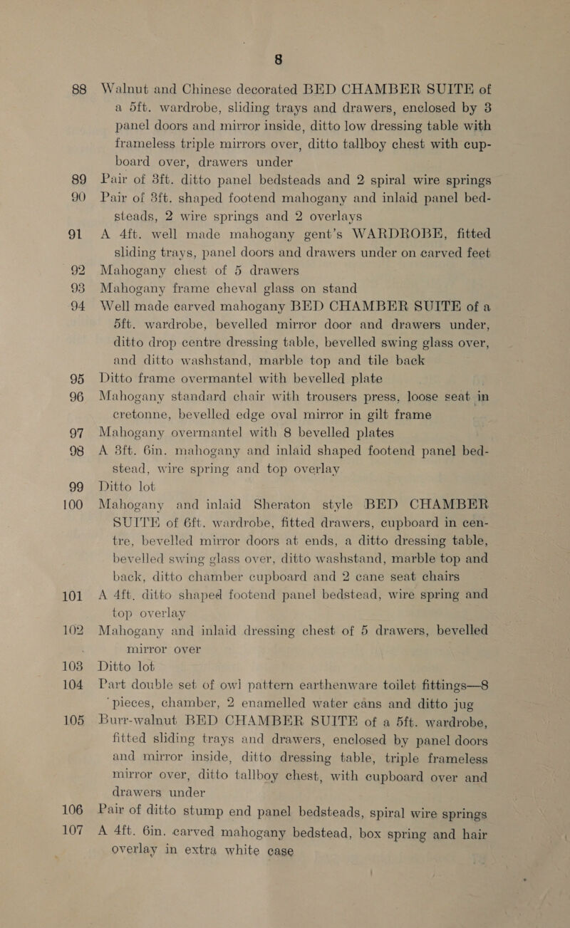 88 89 90 co co H= CO bo 95 96 OY 98 99 100 101 102 108 104 105 106 107 8 Walnut and Chinese decorated BED CHAMBER SUITE of a dft. wardrobe, sliding trays and drawers, enclosed by 3 panel doors and mirror inside, ditto low dressing table with frameless triple mirrors over, ditto tallboy chest with cup- board over, drawers under Pair of 3ft. ditto panel bedsteads and 2 spiral wire springs Pair of 8ft. shaped footend mahogany and inlaid panel bed- steads, 2 wire springs and 2 overlays A 4ft. well made mahogany gent’s WARDROBE, fitted sliding trays, panel doors and drawers under on carved feet Mahogany chest of 5 drawers Mahogany frame cheval glass on stand Well made carved mahogany BED CHAMBER SUITE ofa d5ft. wardrobe, bevelled mirror door and drawers under, ditto drop centre dressing table, bevelled swing glass over, and ditto washstand, marble top and tile back Ditto frame overmantel with bevelled plate Mahogany standard chair with trousers press, loose seat in cretonne, bevelled edge oval mirror in gilt frame } Mahogany overmantel with 8 bevelled plates A 83ft. 6in. mahogany and inlaid shaped footend panel bed- stead, wire spring and top overlay Ditto lot Mahogany and inlaid Sheraton style BED CHAMBER SUITE of ft. wardrobe, fitted drawers, cupboard in cen- tre, bevelled mirror doors at ends, a ditto dressing table, bevelled swing glass over, ditto washstand, marble top and back, ditto chamber cupboard and 2 cane seat chairs A 4ft. ditto shaped footend panel bedstead, wire spring and top overlay Mahogany and inlaid dressing chest of 5 drawers, bevelled mirror over Ditto lot Part double set of ow] pattern earthenware toilet fittings—8 ‘pieces, chamber, 2 enamelled water cans and ditto jug Burr-walnut BED CHAMBER SUITE of a 5ft. wardrobe, fitted shding trays and drawers, enclosed by panel doors and mirror inside, ditto dressing table, triple frameless mirror over, ditto tallboy chest, with cupboard over and drawers under Pair of ditto stump end panel bedsteads, spiral wire springs A 4ft. 6in. carved mahogany bedstead, box spring and hair overlay in extra white cage