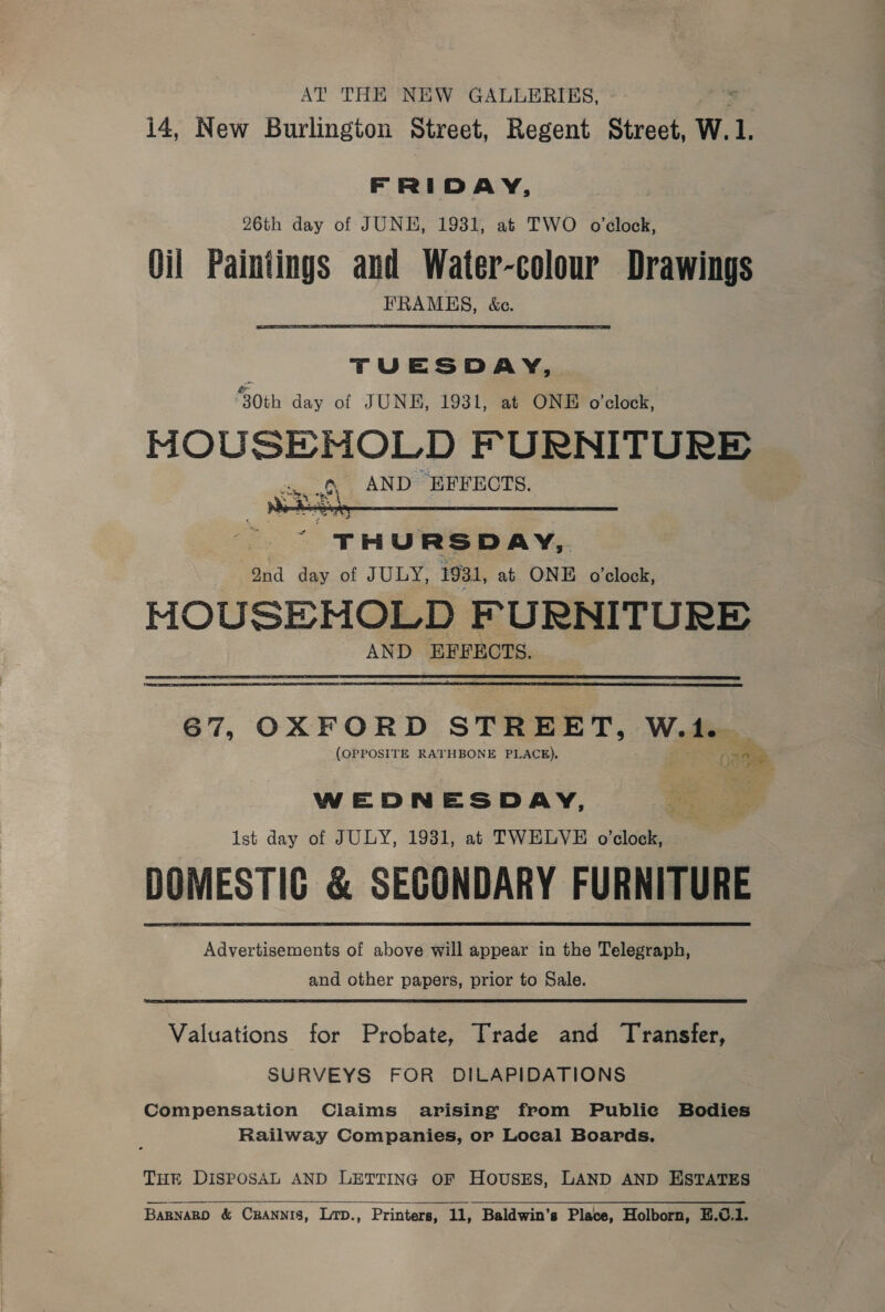 AT THE NEW GALLERIES, i4, New Burlington Street, Regent Street, W.1. FRIDAY, 26th day of JUNE, 1931, at TWO o’clock, Oil Paintings and Water-colour Drawings FRAMHS, &amp;c. TUESDAY, 30th day of JUNE, 1931, at ONE o'clock: MOUSEMNOLD FURNITURE  T Fi U RS DAY, ond day of JULY, 1931, at ONE o'clock, MOUSEMOLD FURNITURE AND EFFECTS.  67, OXFORD STREET, W.1. (OPPOSITE RATHBONE PLACE). ona WEDNESDAY, Ist day of JULY, 1931, at TWELVE o’clock, DOMESTIC &amp; SECONDARY FURNITURE Advertisements of above will appear in the Telegraph, and other papers, prior to Sale. Valuations for Probate, Trade and Transfer, SURVEYS FOR DILAPIDATIONS Compensation Claims arising from Public Bodies Railway Companies, or Local Boards. THE DISPOSAL AND LETTING OF HOUSES, LAND AND ESTATES 