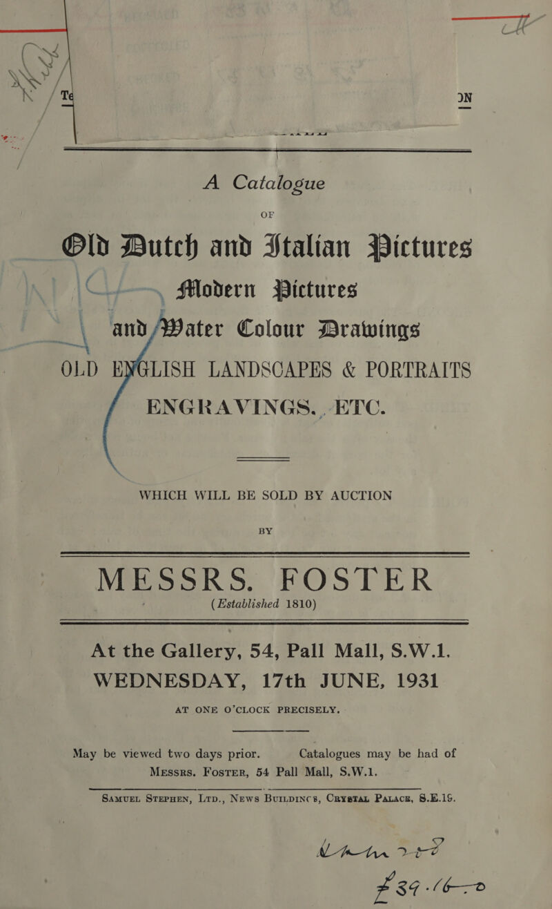 —— an Es ad   A — Ol Dutch and Stalian MWictures \C) , Modern Pictures andA¥Vater Colour Drawings OLD ENGLISH LANDSCAPES &amp; PORTRAITS ENGRAVINGS... ETC.  WHICH WILL BE SOLD BY AUCTION BY MESSRS. FOSTER (Established 1810) At the Gallery, 54, Pall Mall, S.W.1. WEDNESDAY, 17th JUNE, 1931 AT ONE O’CLOCK PRECISELY.  May be viewed two days prior. Catalogues may be had of Messrs. Foster, 54 Pall Mall, S.W.1.  SAMUEL STEPHEN, Ltp., News Buiupincs, CRysetTan Paracn, 8.E.1S. £84 A6—®