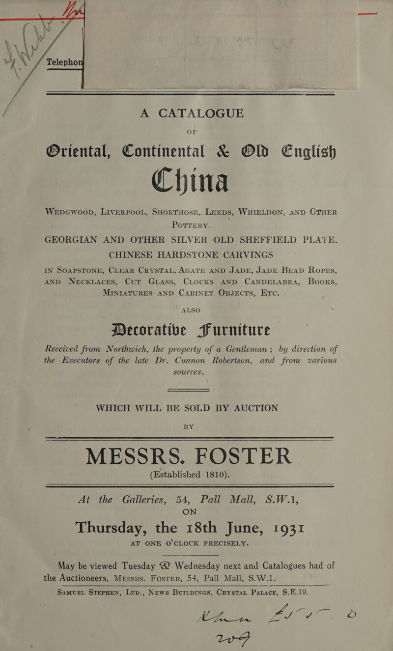  A CATALOGUE or ®Oriental, Continental &amp; Old English China Wepcwoop, LIvERPOOL, SHORTHOSE, LEEDS, WHIELDON, AND OTHER POTTERY. GEORGIAN AND OTHER SILVER OLD SHEFFIELD PLATE. CHINESE HARDSTONE CARVINGS IN SOAPSTONE, CLEAR CRYSTAL, AGATE AND JADE, JADE BEAD Ropes, AND NEcKLACES, Cut GLass, CLocKS AND CANDELABRA, Books, MINIATURES AND CABINET OBJECTS, ETC. ALSO Decorative Furniture Received from Northwich, the property of a Gentleman; by direction of the Kwxecutors of the late Dr. Connon Robertson, and from various sources. WHICH WILL BE SOLD BY AUCTION BY MESSRS. FOSTER (Established 1810).     At the Galleries, 54, Pall Mall, S.W.1, ON Thursday, the 18th June, 1931 AT ONE O'CLOCK PRECISELY. May be viewed Tuesday ® Wednesday next and Catalogues had of the Auctioneers, Messrs. Foster, 54, Pall Mall, S.W.1. SAMUEL STEPHEN, Ltp., News Buripines, Crystat Patace, 8.FB.19. A ieee Ve ¢ — oO