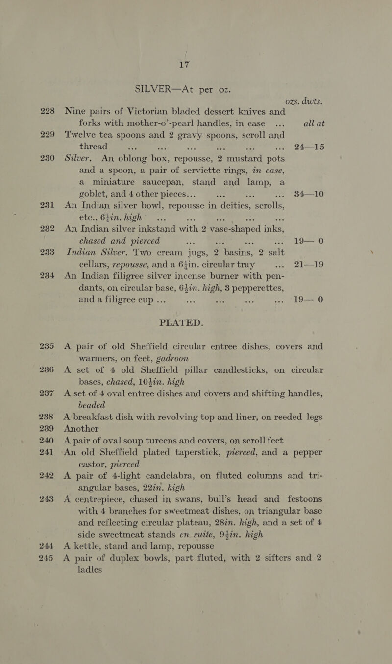 245 iy SILVER—At per oz. ozs. dwts. Nine pairs of Victorian bladed dessert knives and forks with mother-o’-pearl handles, in case... all at Twelve tea spoons and 2 gravy spoons, scroll and thread Py * 24—15 Silver. An oblong hae repousse, 2 Pitistard puts and a spoon, a pair of serviette rings, in case, a miniature saucepan, stand and lamp, a An Indian silver bowl, repousse in Heries: mae etc., 64in. high Ae An, Indian silver inkstand ith 2 vase- Pethined Tae chased and pierced wie 19— 0 Indian Silver. Two cream jugs, 2 pene 2 wate cellars, repousse, and a 6}in. circular tray ... 21—19 An Indian filigree silver incense burner with pen- dants, on, circular base, 647in. high, 3 pepperettes, and a filigree cup ... “te Pri ee .. -19— 0 PLATED. A pair of old Sheffield circular entree dishes, covers and warmers, on feet, gadroon A set of 4 old Sheffield pillar candlesticks, on circular bases, chased, 104in. high A set of 4 oval entree dishes and covers and shifting handles, beaded A breakfast dish with revolving top and liner, on reeded legs A pair of oval soup tureens and covers, on scroll feet An old Sheffield plated taperstick, pierced, and a pepper castor, pierced A pair of 4-light candelabra, on fluted columns and tri- angular bases, 22in. high A centrepiece, chased in swans, bull’s head and festoons with 4 branches for sweetmeat dishes, on triangular base and reflecting circular plateau, 282n. high, and a set of 4 side sweetmeat stands en suite, 940n. high A kettle, stand and lamp, repousse A pair of duplex bowls, part fluted, with 2 sifters and 2 ladles