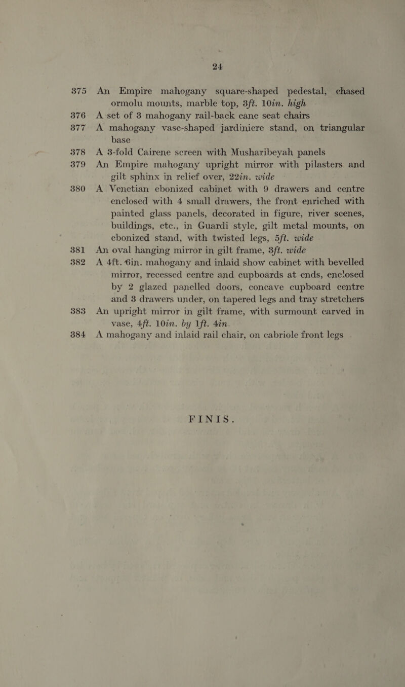 381 382 383 384 24 An Empire mahogany square-shaped pedestal, chased ormolu mounts, marble top, 3ft. 10in. high A set of 3 mahogany rail-back cane seat chairs A mahogany vase-shaped jardiniere stand, on triangular base A 3-fold Cairene screen with Musharibeyah panels An Empire mahogany upright mirror with pilasters and gilt sphinx in relief over, 22in. wide A Venetian ebonized cabinet with 9 drawers and centre enclosed with 4 small drawers, the front enriched with painted glass panels, decorated in figure, river scenes, buildings, etc., in Guardi style, gilt metal mounts, on ebonized stand, with twisted legs, 5ft. wide An oval hanging mirror in gilt frame, 3ft. wide A 4ft.6in. mahogany and inlaid show cabinet with bevelled mirror, recessed centre and cupboards at ends, enctosed by 2 glazed panelled doors, concave cupboard centre and 3 drawers under, on tapered legs and tray stretchers An upright mirror in gilt frame, with surmount carved in vase, 4ft. 107. by 1ft. 4in. A mahogany and inlaid rail chair, on cabriole front legs FINIS.