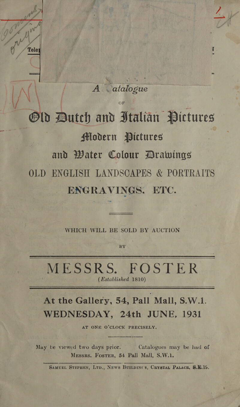  i A ( Aiea fafbeue Old Dutch and Ftalian Pictures ‘ fHlodern Mictures and Water Colour Drawings OLD ENGLISH LANDSCAPES &amp; PORTRAITS ENGRAVINGS. ETC. ——— WHICH WILL BE SOLD BY AUCTION BY Mo ooRS. FOSTER ( Established 1810) At the Gallery, 54, Pall Mall, S.W.1. WEDNESDAY, 24th JUNE, 1931 AT ONE O’CLOCK PRECISELY.  May be viewed two days prior. Catalogues may be had of Messrs. Foster, 54 Pall Mall, S.W.1.