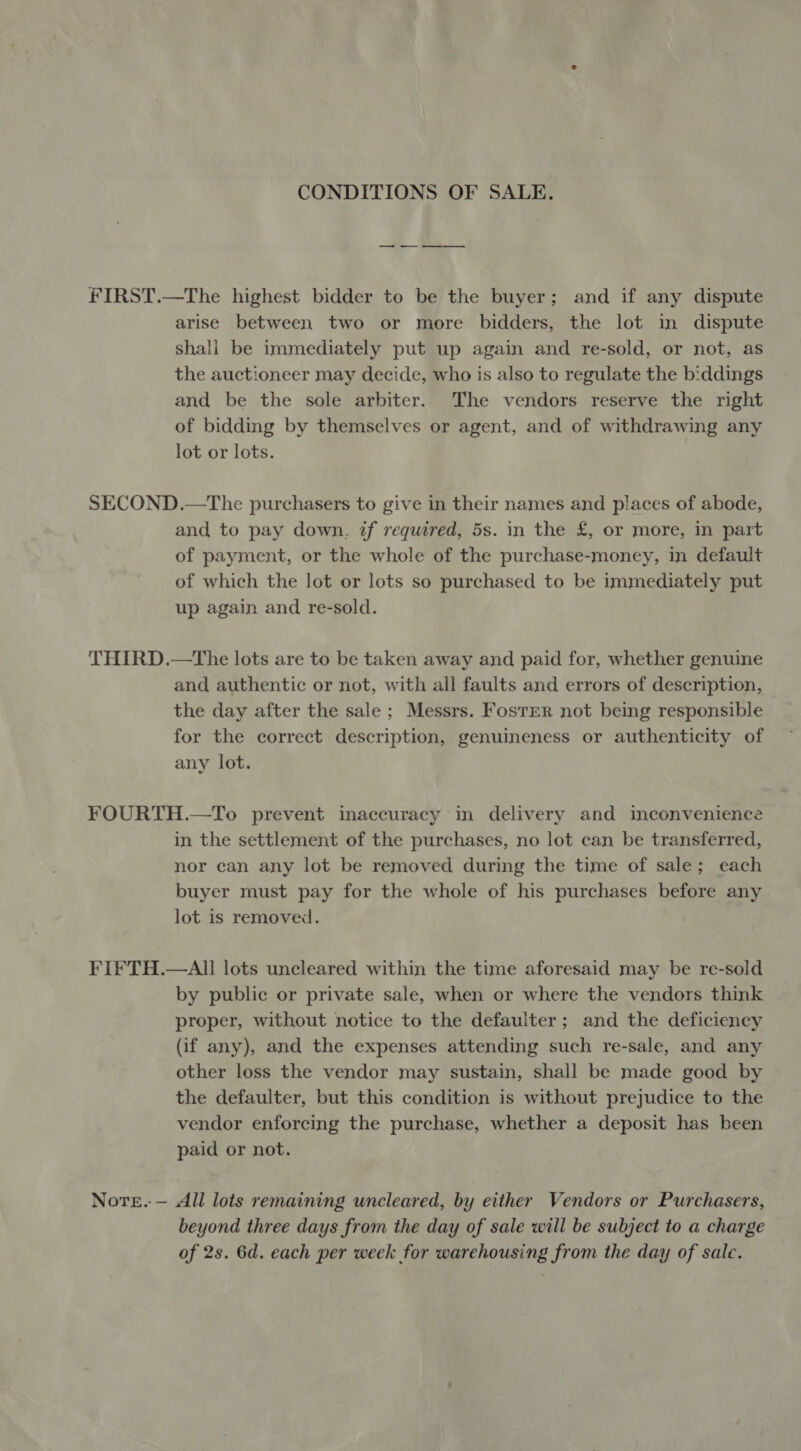 CONDITIONS OF SALE. FIRST.—The highest bidder to be the buyer; and if any dispute arise between two or more bidders, the lot in dispute shali be immediately put up again and re-sold, or not, as the auctioneer may decide, who is also to regulate the b:ddings and be the sole arbiter. The vendors reserve the right of bidding by themselves or agent, and of withdrawing any lot or lots. SECOND.—The purchasers to give in their names and places of abode, and to pay down. if required, 5s. in the £, or more, in part of payment, or the whole of the purchase-money, in default of which the lot or lots so purchased to be immediately put up again and re-sold. THIRD.—The lots are to be taken away and paid for, whether genuine and authentic or not, with all faults and errors of description, the day after the sale; Messrs. Foster not being responsible for the correct. description, genuineness or authenticity of any lot. FOURTH.—To prevent inaccuracy in delivery and inconvenience in the settlement of the purchases, no lot can be transferred, nor can any lot be removed during the time of sale; each buyer must pay for the whole of his purchases before any lot is removed. FIFTH.—AI lots uncleared within the time aforesaid may be re-sold by public or private sale, when or where the vendors think proper, without notice to the defauiter; and the deficiency (if any), and the expenses attending such re-sale, and any other loss the vendor may sustain, shall be made good by the defaulter, but this condition is without prejudice to the vendor enforcing the purchase, whether a deposit has been paid or not. Note. — All lots remaining uncleared, by either Vendors or Purchasers, beyond three days from the day of sale will be subject to a charge of 2s. 6d. each per week for warehousing from the day of sale.