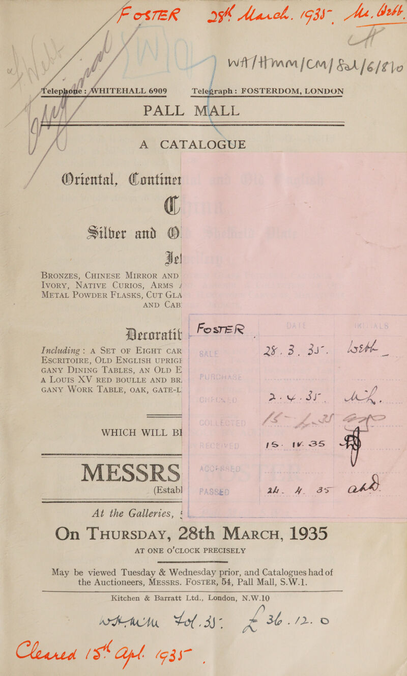 He     woo 4) wit / tm [cm] lest lo nade : FOSTERDOM, LONDON eG oO aa oe ee AS A CATALOGUE / | | Oriental, Contine (ig Silber and ©: | Hol BRONZES, CHINESE MIRROR AND Ivory, NATIVE CurRIos, ARMS 4 METAL POWDER FLASKS, CUT GLA AND CAB) Decoratit FEVER | : | - Asthh Including: A SET OF EIGHT CAR | «4; 5 ae ae 357, AS = ESCRITOIRE, OLD ENGLISH UPRIGE | | GANY DINING TABLES, AN OLD E | A LouIs XV RED BOULLE AND BR, yy GANY WoRK TABLE, OAK, GATE-L ef | | Riso Ste Di Les foe a Fe TS oer) : yA 4 2! &amp;4 ao   MESSRS (Establ at | ak - HH. 3s) WHICH WILL . | eee i” | ) 1S WwW 35S , in 8  At the Galleries, On THURSDAY, re “Cpr 1935 AT ONE O’CLOCK PRECISELY May be viewed Tuesday &amp; Wednesday prior, and Catalogues had of the Auctioneers, Messrs. FosTER, 54, Pall Mall, S.W.1. Kitchen &amp; Barratt Ltd., London, N.W.10 wan Lol. 35° £36.72 : Gece (54 apd. (G35