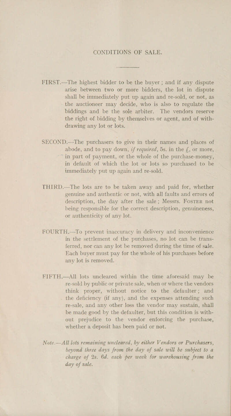 CONDITIONS OF SALE. FIRST.—The highest bidder to be the buyer ; and if any dispute arise between two or more bidders, the lot in dispute shall be immediately put up again and re-sold, or not, as the auctioneer may decide, who is also to regulate the biddings and be the sole arbiter. The vendors reserve - the right of bidding by themselves or agent, and of with- drawing any lot or lots. SECOND.—The purchasers to give in their names and places of abode, and to pay down, if required, 5s. in the £, or more, in part of payment, or the whole of the purchase-money, in default of which the lot or lots so purchased to be immediately put up again and re-sold. THIRD.—tThe lots are to be taken away and paid for, whether genuine and authentic or not, with all faults and errors of description, the day after the sale; Messrs. Foster not being responsible for the correct description, genuineness, or authenticity of any lot. FOURTH.—To prevent inaccuracy in delivery and inconvenience in the settlement of the purchases, no lot can be trans- ferred, nor can any lot be removed during the time of sale. Each buyer must pay for the whole of his purchases before any lot is removed. FIFTH.—AII lots uncleared within the time aforesaid may be re-sold by public or private sale, when or where the vendors think proper, without notice to the defaulter; and the deficiency (if any), and the expenses attending such re-sale, and any other loss the vendor may sustain, shall be made good by the defaulter, but this condition is with- out prejudice to the vendor enforcing the purchase, whether a deposit has been paid or not. Note.—All lots remaining uncleared, by either Vendors or Purchasers, beyond three days from the day of sale will be subject to a charge of 2s. 6d. each per week for warehousing from the day of sale.