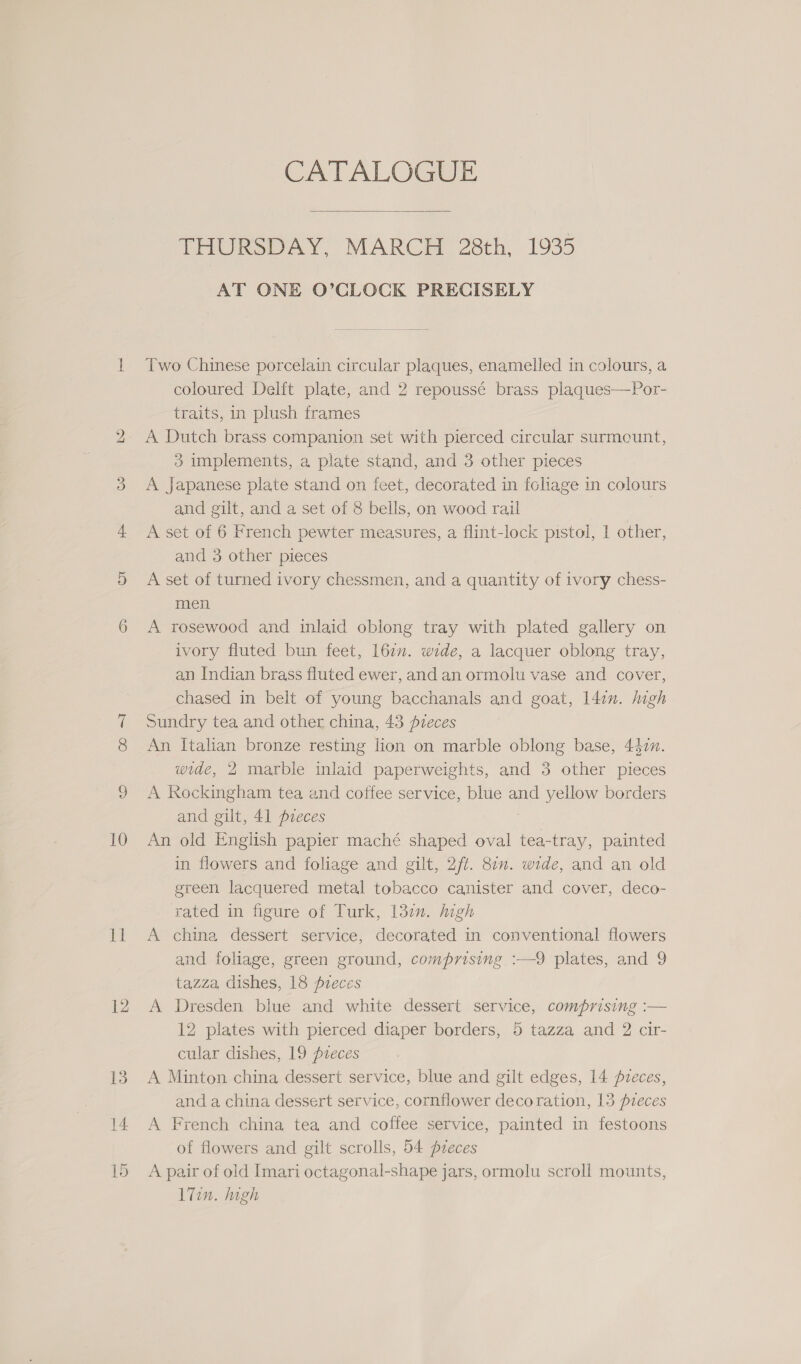 11 12 CATALOGUE  TIPORSDAY, MARCH 28th, 1935 AT ONE O’CLOCK PRECISELY Two Chinese porcelain circular plaques, enamelled in colours, a coloured Delft plate, and 2 repoussé brass plaques—Por- traits, in plush frames A Dutch brass companion set with pierced circular surmeunt, 3 implements, a plate stand, and 3 other pieces A Japanese plate stand on feet, decorated in fcliage in colours and gilt, and a set of 8 bells, on wood rail A set of 6 French pewter measures, a flint-lock pistol, 1 other, and 3 other pieces A set of turned ivory chessmen, and a quantity of ivory chess- men A rosewood and inlaid oblong tray with plated gallery on ivory fluted bun feet, 160. wide, a lacquer oblong tray, an Indian brass fluted ewer, and an ormolu vase and cover, chased in belt of young bacchanals and goat, l4in. high Sundry tea and other china, 43 fzeces An Italian bronze resting lion on marble oblong base, 4477. wide, 2 marble inlaid paperweights, and 3 other pieces A Rockingham tea and coffee service, blue and yellow borders and gilt, 41 pieces in flowers and foliage and gilt, 2/f. 877. wide, and an old green lacquered metal tobacco canister and cover, deco- rated in figure of Turk, 132n. high A china dessert service, decorated in conventional flowers and foliage, green ground, comprising :—9 plates, and 9 tazza, dishes, 18 pieces A Dresden blue and white dessert service, comprising :— 12 plates with pierced diaper borders, 5 tazza and 2 cir- cular dishes, 19 pzeces A Minton china dessert service, blue and gilt edges, 14 pveces, and a china dessert service, cornflower decoration, 13 freces A French china tea and coffee service, painted in festoons of flowers and gilt scrolls, 54 pzeces A pair of old Imari octagonal-shape jars, ormolu scroll mounts, 17in. high