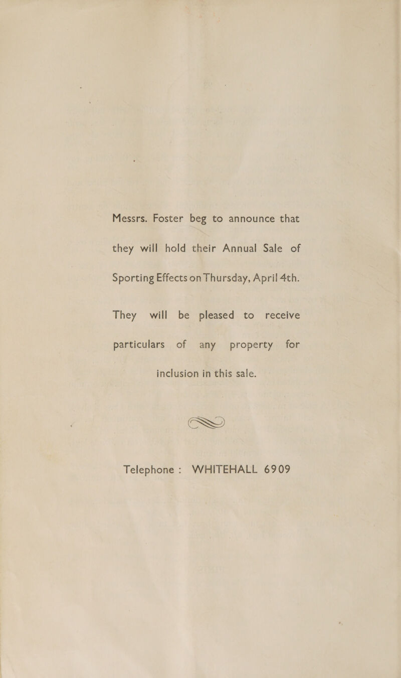 Messrs. Foster beg to announce that they will hold their Annual Sale of Sporting Effects on Thursday, April 4th. They will be pleased to receive particulars of any property for inclusion in this sale. Telephone : WHITEHALL 6909