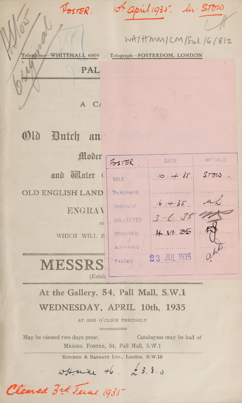 I Api. (G30, An: STOW WATT IMM) CM [Fat (6/912 Telegraph—FOSTERDOM, LONDON    Old Dutch at &amp; fos TB rr - c ee | : : { #e ee re 3 OLD ENGLISH LAND   ENGRAY -   WHICH WILL B  | ee | =. ay RN Tee ; | ee Gee &gt; | | : epc! oe = 23 L988 Cesta L_—— peste fe a |       At he Gallery, 54, ‘Pall ‘Mall, Ss. W. a WEDNESDAY, APRIL 10th, 1935 AT ONE O'CLOCK PRECISELY May be viewed two days prior. Catalogues may be had of Messrs. Foster, 54, Pall Mall, S.W.1 KITCHEN &amp; BARRATT LTpD., London, N.W.10 (are : ae Cleared FH Ficus (G3)