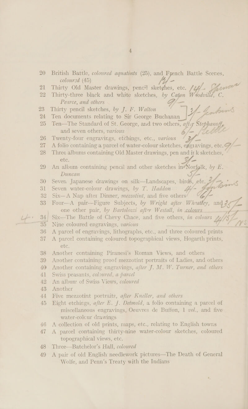 48 49 coloured (4D) - Pearce, and others G/- _ Thirty pencil sketches, by J. F. Walton J ( Ten documents relating to Sir George Buchanan On ag Ten—tThe Standard of St. George, atid two others, aft: 7 Ste iy and seven others, various b/— {ket Twenty-four engravings, etchings, etc., various / 34 A folio containing a parcel of water- Saloile sketches, ene avings, etc. Three albums containing Old Master drawings, pen a ir. sketches, etc. An album. containing pencil and other sketches an byt, Duncan If Seven japanese drawings on silk—Landscapes, birds, fie, bf. Seven water-colour drawings, by T. Haddon Yy- Geer Six—A Nap after Dinner, mezzotini, and five others/ G/- wat one other pair, by Bartolozzt after Westall, 1m colours  Nine coloured engravings, various A parcel of engravings, lithographs, etc., and three coloured nae A parcel containing coloured topographical views, Hogarth prints, Cle, Another containing Piranesi’s Roman Views, and others Another containing proof mezzotint portraits of Ladies, and others Another containing engravings, after J]. M. W. Turner, and others Swiss peasants, coloured, a parcel An album of Swiss Views, coloured Another Five mezzotint portraits, after Kneller, and others Eight etchings, after FE. J. Detmold, a folto containing a parcel of miscellaneous engravings, Oeuvres de Buffon, 1 vol., and five water-colcur drawings A collection of old prints, maps, etc., relating to English towns A parcel containing thirty-nine water-colour sketches, coloured topographical views, etc. Three—Batchelor’s Hall, coloured A pair of old English needlework pictures—The Death of General Wolfe, and Penn’s Treaty with the Indians