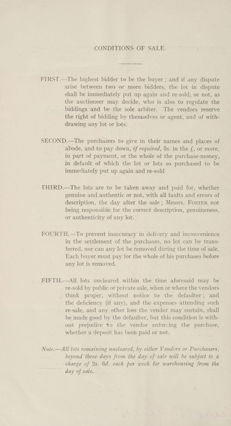 CONDITIONS OF SALE: FIRST.—The highest bidder to be the buyer ; and if any dispute arise between two or more bidders, the lot in dispute shall be immediately put up again and re-sold, or not, as the auctioneer may decide, who is also to regulate the -biddings and be-the sole arbiter. The vendors reserve the right of bidding by themselves or agent, and of with- drawing any lot or lots. SECOND.—tThe purchasers to give in their names and places of abode, and to pay down, if required, 5s. in the £, or more, in part of payment, or the whole of the purchase-money, in default of which the lot or lots so purchased to be immediately put up again and re-sold THIRD.—tThe lots are to be taken away and paid for, whether - genuine and authentic or not, with all faults and errors of description, the day after the sale; Messrs. FosTER not being responsible for the correct description, genuineness, or authenticity of any lot. FOURTH.—To prevent inaccuracy in delivery and inconvenience in the settlement of the purchases, no lot can be trans- ferred, nor can any lot be removed during the time of sale. Each buyer must pay for the whole of his purchases before any lot is removed. FIFTH.—AII lots uncleared within the time aforesaid may be re-sold by public or private sale, when or where the vendors think proper, without notice to the defaulter; and the deficiency (if any), and the expenses attending such re-sale, and any other loss the vendor may sustain, shall be made good by the defaulter, but this condition is with- out prejudice to the vendor enforcing the purchase, whether a deposit has been paid or not. Note.—All lots remaining uncleared, by either Vendors or Purchasers, beyond three days from the day of sale will be subject to a charge of 2s. 6d. each per week for warehousing from the day of sale.