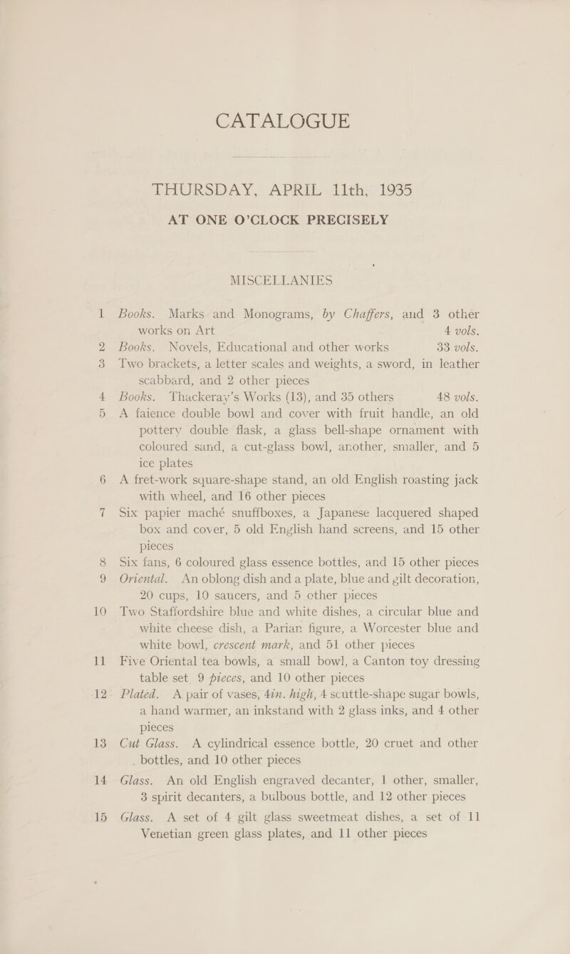 10 Ei 13 14 15 Cal ALGGUE GAURS DAY,” AVRIL li 1935 AT ONE O’CLOCK PRECISELY MISCELLANIES Books. Marks and Monograms, by Chaffers, and 3 other works on Art 4. vols. Books. Novels, Educational and other works Jo) VOUS. Two brackets, a letter scales and weights, a sword, in leather scabbard, and 2 other pieces Books. Thackeray’s Works (13), and 35 others 48 vols. A faience double bowl and cover with fruit handle, an old pottery double flask, a glass bell-shape ornament with coloured sand, a cut-glass bowl, another, smaller, and 5 ice plates A fret-work square-shape stand, an old English roasting jack with wheel, and 16 other pieces Six papier maché snuffboxes, a Japanese lacquered shaped box and cover, 5 old English hand screens, and 15 other pieces Six fans, 6 coloured glass essence bottles, and 15 other pieces Onental. An oblong dish and a plate, blue and gilt decoration, 20 cups, 10 saucers, and 5 other pieces Two Staffordshire blue and white dishes, a circular blue and white cheese dish, a Parian figure, a Worcester blue and white bowl, crescent mark, and 51 other pieces Five Oriental tea bowls, a small bowl, a Canton toy dressing table set. 9 preces, and 10 other pieces Plated. A pair of vases, 41n. igh, 4 scuttle-shape sugar bowls, a hand warmer, an inkstand with 2 glass inks, and 4 other pleces Cut Glass. A cylindrical essence bottle, 20 cruet and other _ bottles, and 10 other pieces Glass. An old English engraved decanter, | other, smaller, 3 spirit decanters, a bulbous bottle, and 12 other pieces Glass. A set of 4 gilt glass sweetmeat dishes, a set of 11