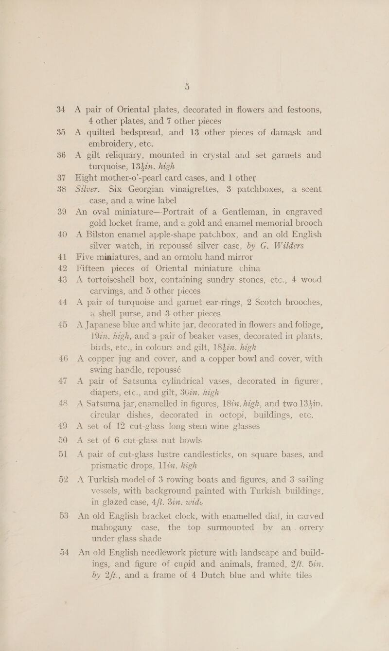 34 35 36 3 38 39 40 41 42 43 44 45 53 54 5 A pair of Oriental plates, decorated in flowers and festoons, 4 other plates, and 7 other pieces A quilted bedspread, and 13 other pieces of damask and embroidery, etc. A gilt reliquary, mounted in crystal and set garnets and turquoise, 1340. high Eight mother-o’-pearl card cases, and 1 other Silver. Six Georgian vinaigrettes, 3 patchboxes, a scent case, and a wine label An oval miniature—-Portrait of a Gentleman, in engraved gold locket frame, and a gold and enarnel memorial brooch A Bilston enamel apple-shape patuhbox, and an old English silver watch, in repoussé silver case, by G. Walders Five muaiatures, and an ormolu hand mirror Fifteen pieces of Oriental miniature china A tortoiseshell box, containing sundry stones, ete., 4 woud carvings, and 5 other pieces A pair of turquoise and garnet ear-rings, 2 Scotch brooches, a shell purse, and 3 other pieces A Japanese blue and white jar, decorated in flowers and foliage, 192”. high, and a pair of beaker vases, decorated in plants, birds, etc., in coleurs and gilt, 1847. high A copper jug and cover, and a, copper bowl and cover, with swing handle, repoussé A pair of Satsuma cylindrical vases, decorated in figure:, diapers, etc., and gilt, 30c0n. high A Satsuma jar,enamelled in figures, 187. high, and two 134in. circular dishes, decorated in octopi, buildings, etc. A set of 12 cut-glass long stem wine glasses A set of 6 cut-glass nut bowls A pair of cut-glass lustre candlesticks, on square bases, and prismatic drops, llin. mgh A Turkish model of 3 rowing boats and figures, and 3 sailing vessels, with background painted with Turkish buildings, in glazed case, 4/t. 37n. wide An old English bracket clock, with enamelled dial, in carved mahogany case, the top surmounted by an. orrery under glass shade An old English needlework picture with landscape and build- ings, and figure of cupid and animals, framed, 2/t. 57.