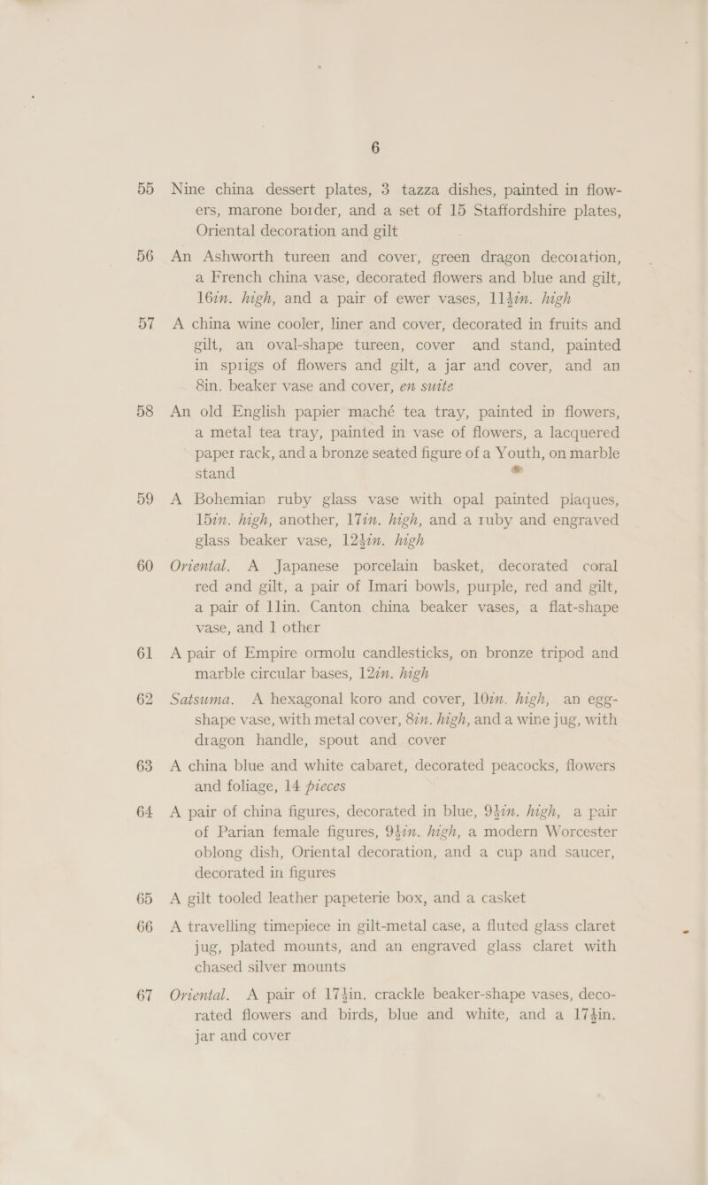 5D 56 57 58 59 60 61 62 63 64 65 66 67 6 Nine china dessert plates, 3 tazza dishes, painted in flow- ers, marone border, and a set of 15 Staffordshire plates, Oriental decoration and gilt An Ashworth tureen and cover, green dragon decoration, a French china vase, decorated flowers and blue and gilt, l6in. digh, and a pair of ewer vases, ll4zn. high A china wine cooler, liner and cover, decorated in fruits and gilt, an oval-shape tureen, cover and stand, painted in sprigs of flowers and gilt, a jar and cover, and an 8in. beaker vase and cover, en suite An old English papier maché tea tray, painted in flowers, a metal tea tray, painted in vase of flowers, a lacquered paper rack, and a bronze seated figure of a Youth, on marble stand &gt; A Bohemian ruby glass vase with opal painted plaques, 15in. high, another, l7in. high, and a ruby and engraved glass beaker vase, 124:n. igh Oriental. A Japanese porcelain basket, decorated coral red and gilt, a pair of Imari bowls, purple, red and gilt, a pair of llin. Canton china beaker vases, a flat-shape vase, and 1 other A pair of Empire ormolu candlesticks, on bronze tripod and marble circular bases, 122. high Satsuma. A hexagonal koro and cover, 10mm. high, an egg- shape vase, with metal cover, 87”. high, and a wine jug, with dragon handle, spout and cover A china blue and white cabaret, decorated peacocks, flowers and foliage, 14 pieces A pair of china figures, decorated in blue, 947m. Migh, a pair of Parian female figures, 947”. high, a modern Worcester oblong dish, Oriental decoration, and a cup and saucer, decorated in figures A gilt tooled leather papeterie box, and a casket A travelling timepiece in gilt-metal case, a fluted glass claret jug, plated mounts, and an engraved glass claret with chased silver mounts Oriental. A pair of 17$in. crackle beaker-shape vases, deco- rated flowers and birds, blue and white, and a I74in. jar and cover