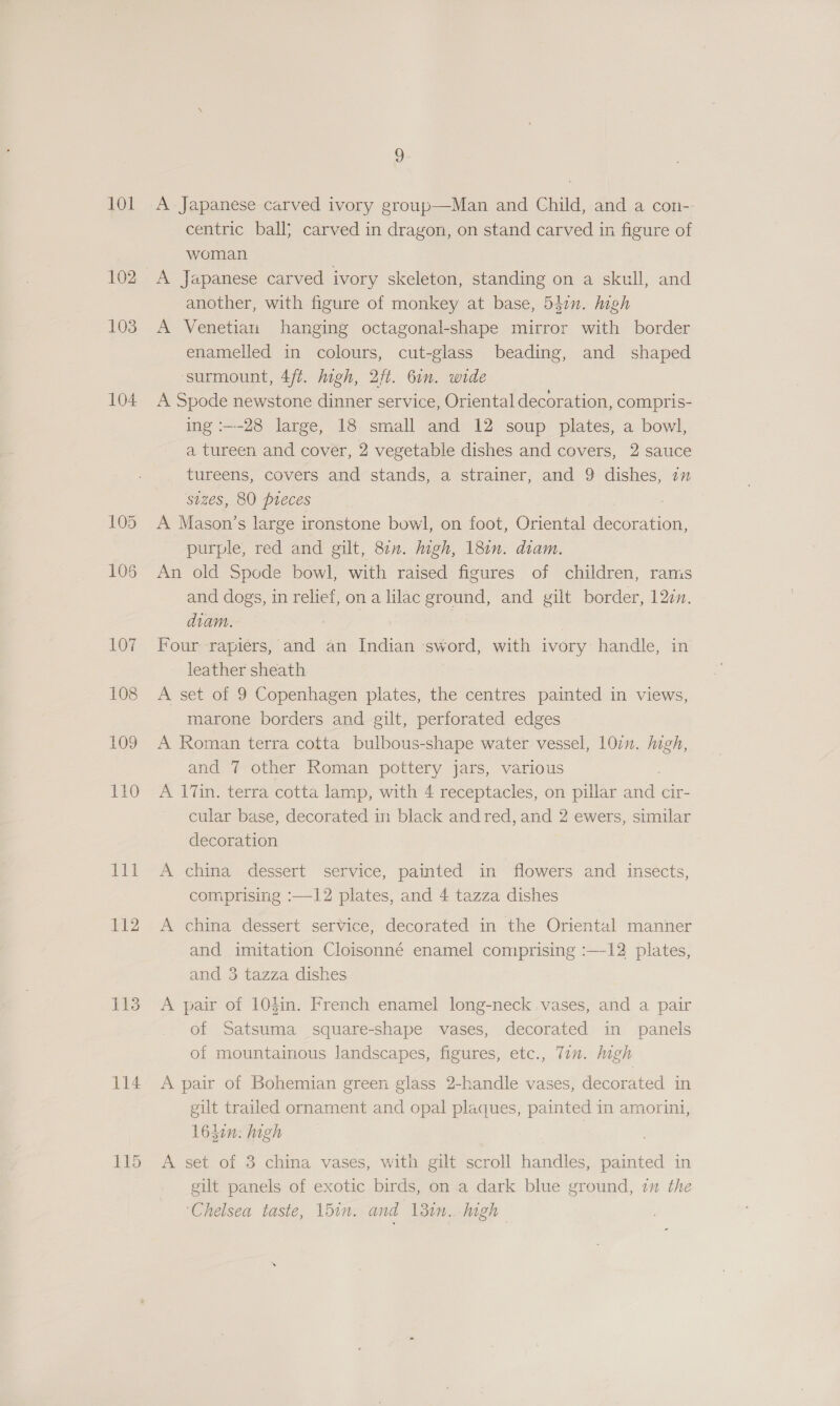 EO 102 103 104 113 114 z) A Japanese carved ivory group—Man and Child, and a con- centric ball; carved in dragon, on stand carved in figure of woman A Japanese carved ivory skeleton, standing on a skull, and another, with figure of monkey at base, 547n. high A Venetian hanging octagonal-shape mirror with border enamelled in colours, cut-glass beading, and shaped ‘surmount, 4/t. igh, 2ft. 61n. wide A Spode newstone dinner service, Oriental decoration, compris- ing :---28 large, 18 small and 12 soup plates, a bowl, a tureen and cover, 2 vegetable dishes and covers, 2 sauce tureens, covers and stands, a strainer, and 9 dishes, i sizes, 80 pieces A Mason’s large ironstone bowl, on foot, Oriental Spas purple, red and gilt, 87n. migh, 18in. diam. An old Spode bowl, with raised figures of children, rams and dogs, in relief, on a lilac ground, and gilt border, 12zn. diam. Four rapiers, and an Indian sword, with ivory handle, in leather sheath A set of 9 Copenhagen plates, the centres painted in views, marone borders and gilt, perforated edges A Roman terra cotta bulbous-shape water vessel, 107n. Migh, and 7 other Roman pottery jars, various A 17in. terra cotta lamp, with 4 receptacles, on pillar ane cir- cular base, decorated in black andred, and 2 ewers, similar decoration A china dessert service, painted in flowers and insects, comprising :—12 plates, and 4 tazza dishes A china dessert service, decorated in the Oriental manner and imitation Cloisonné enamel comprising :—-12 plates, and 3 tazza dishes A pair of 104in. French enamel long-neck vases, and a pair of Satsuma square-shape vases, decorated in panels of mountainous landscapes, figures, etc., Tin. high A pair of Bohemian green glass 2-handle vases, decorated in gilt trailed ornament and opal plaques, painted in amorini, 1L6Lin: high : | A set of 3 china vases, with gilt scroll handles, painted in gilt panels of exotic birds, on a dark blue ground, 7 the ‘Chelsea taste, bin. and 13in.. high
