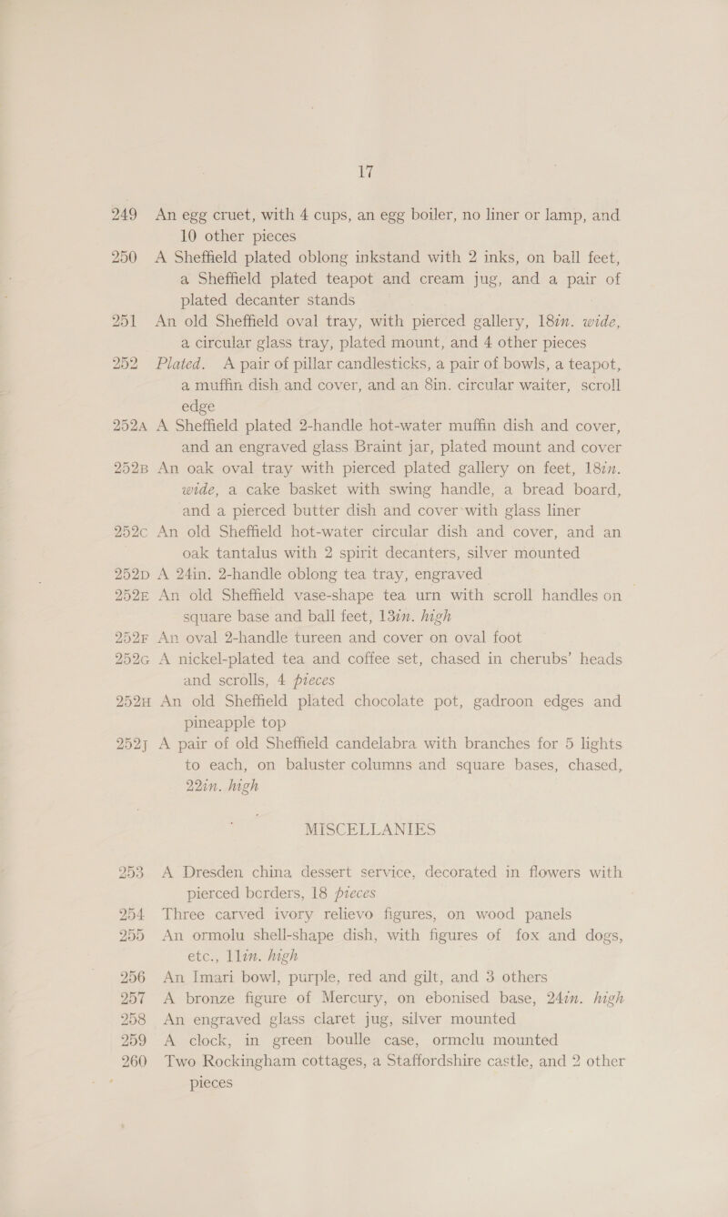 249 250 sy An egg cruet, with 4 cups, an egg boiler, no liner or lamp, and 10 other pieces A Sheffield plated oblong inkstand with 2 inks, on ball feet, a Sheffield plated teapot and cream jug, and a pair of plated decanter stands An old Sheffield oval tray, with pierced gallery, 187”. wide, a circular glass tray, plated mount, and 4 other pieces Plated. A pair of pillar candlesticks, a pair of bowls, a teapot, a muffin dish and cover, and an 8in. circular waiter, scroll edge A Sheffield plated 2-handle hot-water muffin dish and cover, and an engraved glass Braint jar, plated mount and cover An oak oval tray with pierced plated gallery on feet, 18cn. wide, a cake basket with swing handle, a bread board, and a pierced butter dish and cover*with glass liner An old Sheffield hot-water circular dish and cover, and an oak tantalus with 2 spirit decanters, silver mounted A 24in. 2-handle oblong tea tray, engraved An old Sheffield vase-shape tea urn with scroll handles on — square base and ball feet, 137n. high An oval 2-handle tureen and cover on oval foot A nickel-plated tea and coffee set, chased in cherubs’ heads and scrolls, 4 pieces An old Sheffield plated chocolate pot, gadroon edges and pineapple top A pair of old Sheffield candelabra with branches for 5 lights to each, on baluster columns and square bases, chased, 22in. high MISCELLANIES A Dresden china dessert service, decorated in flowers with pierced berders, 18 pzeces Three carved ivory relievo figures, on wood panels An ormolu shell-shape dish, with figures of fox and dogs, etc., Llin. high An Imari bowl, purple, red and gilt, and 3 others A bronze figure of Mercury, on ebonised base, 2471. high An engraved glass claret jug, silver mounted A clock, in green boulle case, ormclu mounted Two Rockingham cottages, a Staffordshire castle, and 2 other pieces