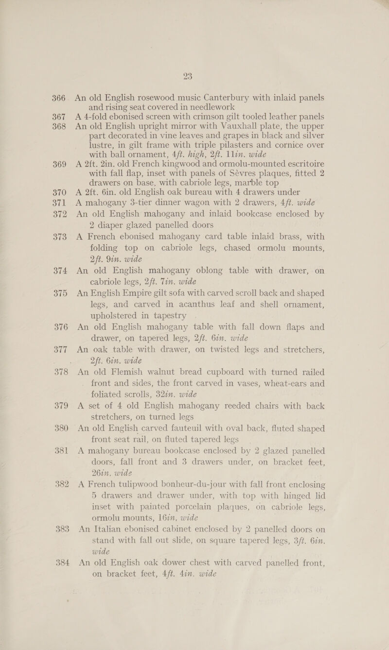 367 368 369 370 atk 372 373 374 375 376 377 379 380 381 382 383 384 23 An old English rosewood music Canterbury with inlaid panels and rising seat covered in needlework A 4-fold ebonised screen with crimson gilt tooled leather panels An old English upright mirror with Vauxhall plate, the upper part decorated in vine leaves and grapes in black and silver lustre, in gilt frame with triple pilasters and cornice over with ball ornament, 4/t. high, 2ft. llin. wide A 2ft. 2in. old French kingwood and ormolu-mounted escritoire with fall flap, inset with panels of Sévres plaques, fitted 2 drawers on base, with cabriole legs, marble top A 2ft. 6in. old English oak bureau with 4 drawers under A mahogany 3-tier dinner wagon with 2 drawers, 4/t. wide An old English mahogany and inlaid bookcase enclosed by 2 diaper glazed panelled doors A French ebonised mahogany card table inlaid brass, with folding top on cabriole legs, chased ormolu mounts, 2ft. Qin. wide An old English mahogany oblong table with drawer, on cabriole legs, 2/ft. Tin. wide An English Empire gilt sofa with carved scroll back and shaped legs, and carved in acanthus leaf and shell ornament, upholstered in tapestry An old English mahogany table with fall down flaps and drawer, on tapered legs, 2/t. 61”. wide An oak table with drawer, on twisted legs and stretchers, 2ft. 6in. wide An old Flemish walnut bread cupboard with turned railed front and sides, the front carved in vases, wheat-ears and foliated scrolls, 327”. wide A set of 4 old English mahogany reeded chairs with back stretchers, on turned legs An old English carved fauteuil with oval back, fluted shaped front seat rail, on fluted tapered legs A mahogany bureau bookcase enclosed by 2 glazed panelled doors, fall front and 3 drawers under, on bracket feet, 261n. wide A French tulipwood bonheur-du-jour with fall front enclosing 5 drawers and drawer under, with top with hinged lid inset with painted porcelain plaques, on cabriole legs, ormolu mounts, 162, wide An Italian ebonised cabinet enclosed by 2 panelled doors on stand with fall out slide, on square tapered legs, 3/t. 62n. wide : An old English oak dower chest with carved panelled front, on bracket feet, 4/t. 4on. wide