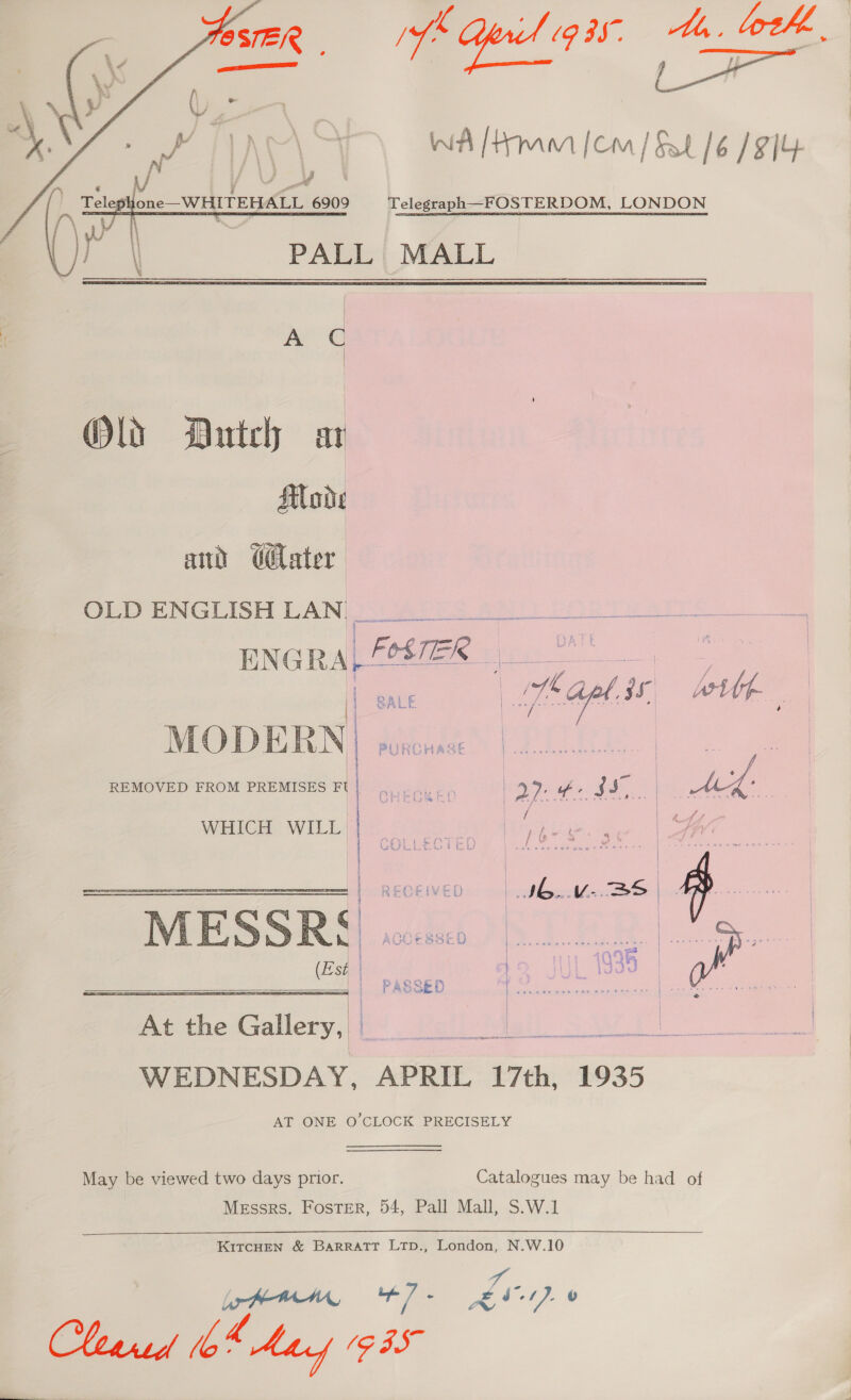 fk S1g3f. th. loth, WA [Hmm [cm] Sat /6 / 9]4 Telegraph—FOSTERDOM, LONDON PALL MALL  Ac Ols Dutch ar Mode and GGlater   OLD ENGLISH LAN fant a ENGRA,SSER we | BALE B fas Is Witt a MODERN) puions REMOVED FROM PREMISES FI | CHECKED a2: - ee WHICH WILL pee | yan i | | PETE IE RECEIVED | IG. Vv-.2&gt;S | ve MESSR§ wo. {| AUCESScCU | nse cence senenes | (Est | ie , Oe     i ; = oats PASSED | . ae | | At a Gallery, i Mi WEDNESDAY, APRIL 17th, 1935 AT ONE O'CLOCK PRECISELY May be viewed two days prior. Catalogues may be had of Messrs. Foster, 54, Pall Mall, S.W.1 KITCHEN &amp; BARRATT LTp., London, N.W.10 tt ee Pe 1). &amp; Cleared tb' - Ay (935 a,