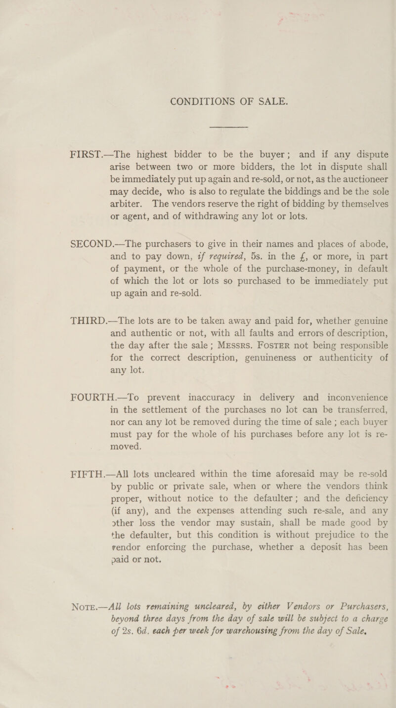 CONDITIONS OF SALE. FIRST.—The highest bidder to be the buyer; and if any dispute arise between two or more bidders, the lot in dispute shall be immediately put up again and re-sold, or not, as the auctioneer may decide, who is also to regulate the biddings and be the sole arbiter. The vendors reserve the right of bidding by themselves or agent, and of withdrawing any lot or lots. SECOND.—The purchasers to give in their names and places of abode, and to pay down, 2f required, 5s. in the f, or more, in part of payment, or the whole of the purchase-money, in default ef which the lot or lots so purchased to be immediately put up again and re-sold. THIRD.—tThe lots are to be taken away and paid for, whether genuine and authentic or not, with all faults and errors of description, the day after the sale; Messrs. Foster not being responsible for the correct description, genuineness or authenticity of any lot. FOURTH.—To prevent inaccuracy in delivery and inconvenience in the settlement of the purchases no lot can be transferred, nor can any lot be removed during the time of sale ; each buyer must pay for the whole of his purchases before any lot is re- moved. FIFTH.—All lots uncleared within the time aforesaid may be re-sold by public or private sale, when or where the vendors think proper, without notice to the defaulter; and the deficiency (if any), and the expenses attending such re-sale, and any other loss the vendor may sustain, shall be made good by the defaulter, but this condition is without prejudice to the vendor enforcing the purchase, whether a deposit has been paid or not. NoTE.—All lots remaining uncleared, by either Vendors or Purchasers, beyond three days from the day of sale will be subject to a charge of 2s. 6d. each per week for warehousing from the day of Sale,