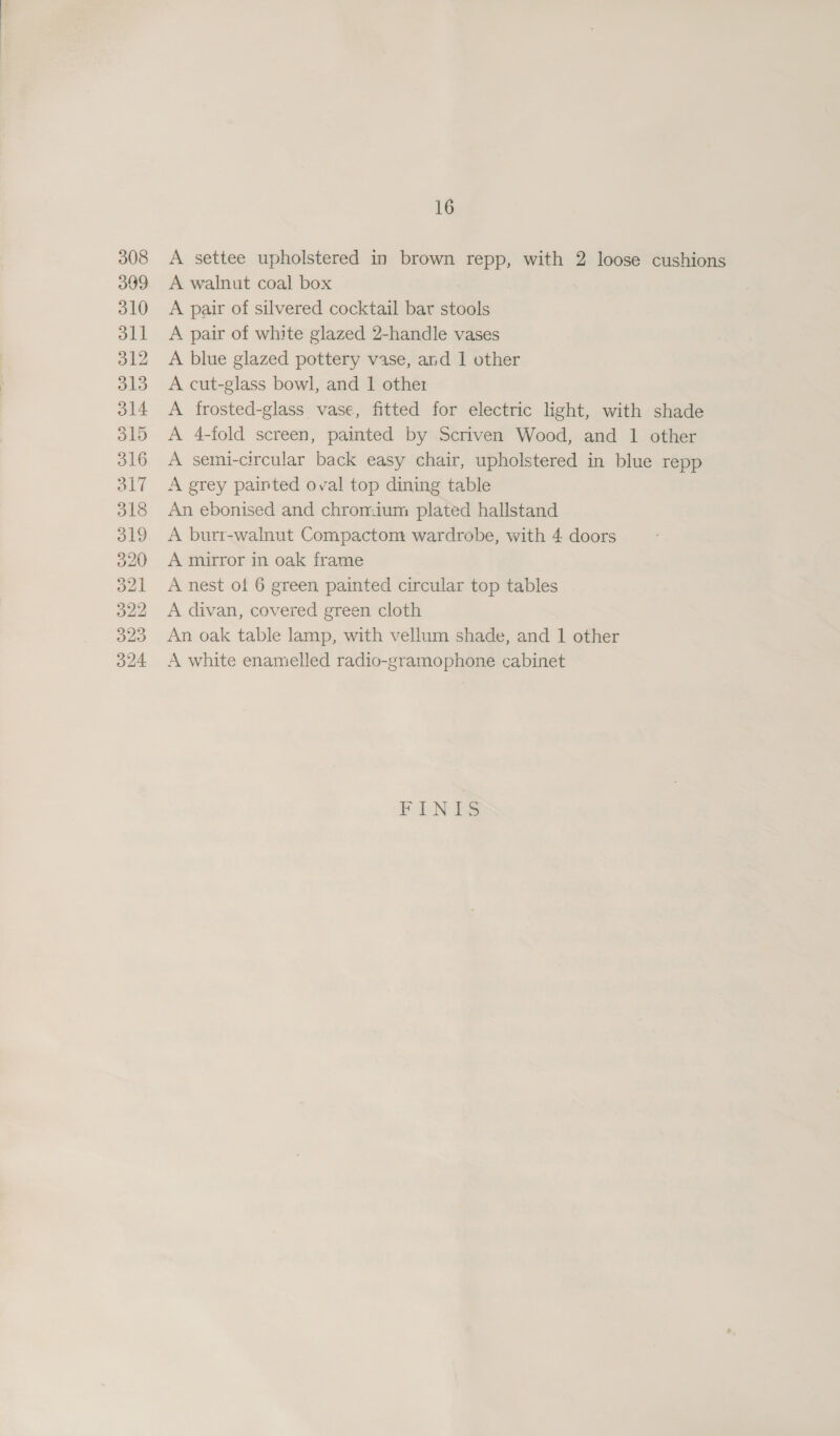 308 309 310 dll 312 313 ol4 O15 316 3l7 318 319 320 a2] 322 323 324 16 A settee upholstered in brown repp, with 2 loose cushions A walnut coal box ) | A pair of silvered cocktail bar stools A pair of white glazed 2-handle vases A blue glazed pottery vase, and 1 other A cut-glass bowl, and 1 other A frosted-glass vase, fitted for electric light, with shade A 4-fold screen, painted by Scriven Wood, and 1 other A semi-circular back easy chair, upholstered in blue repp A grey painted oval top dining table An ebonised and chromium plated hallstand A burr-walnut Compactom wardrobe, with 4 doors A mirror in oak frame A nest of 6 green painted circular top tables A divan, covered green cloth An oak table lamp, with vellum shade, and 1 other A white enamelled radio-gramophone cabinet FINIS