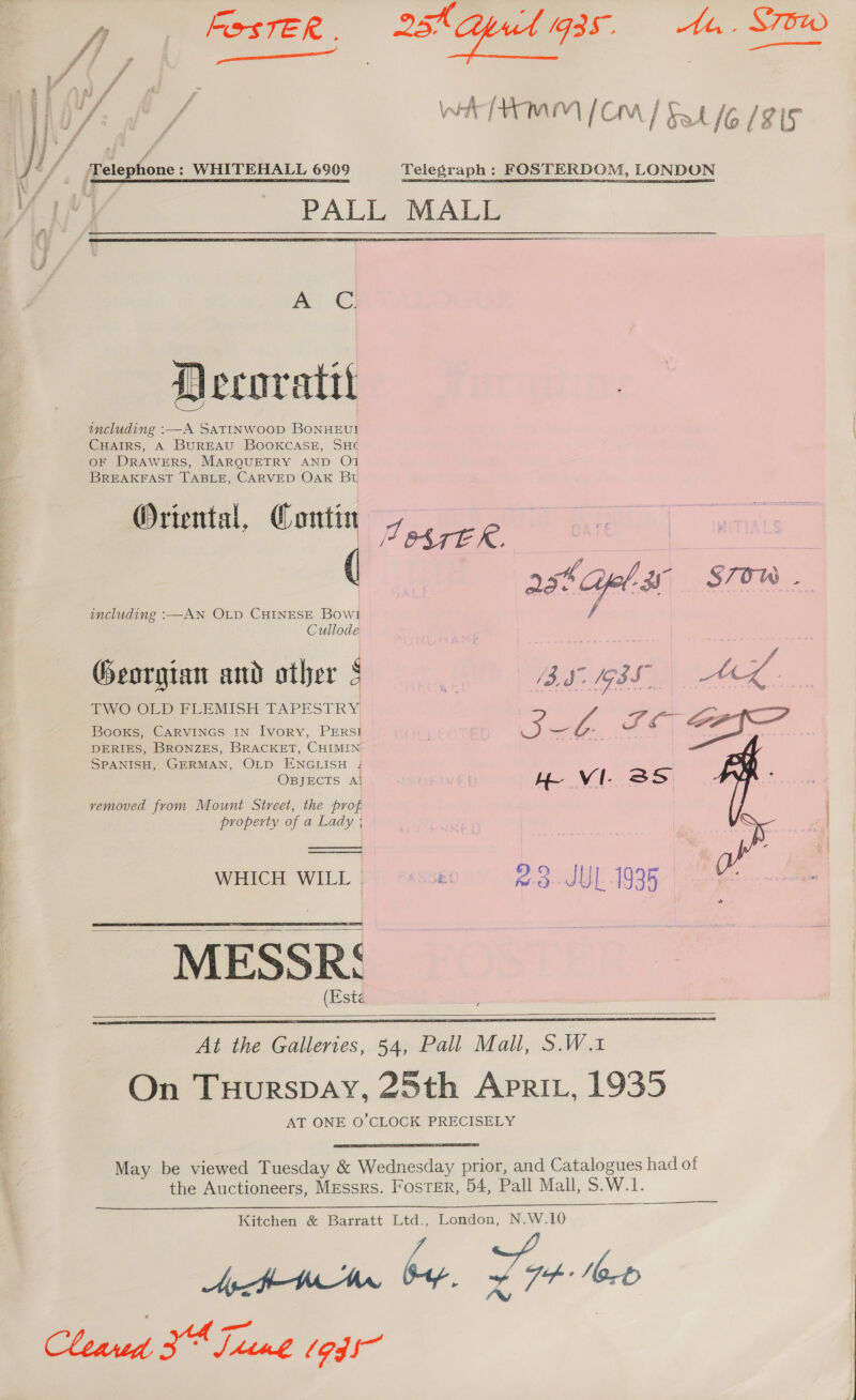 , sx S75 yA, ®s WSTER, 25. ed Be is i : ay f ‘x o i | / ri OAL / INA | ip fo ie / cr? Amn [crm | ge Io (815 Ji / Telephone: WHITEHALL 6909 Telegraph : FOSTERDOM, LONDON PALE, MALE  a CO) Decoratt including :—A SATINWOOD BONHEUI CHAIRS, A BUREAU BOOKCASE, SH¢ OF DRAWERS, MARQUETRY AND O1 BREAKFAST TABLE, CARVED OAK Bt Oriental, Contin Fugees | wis | ( asta 3 STOW. including :—AN OLD CHINESE Bow! Cullode Georgian and other § _ BS BSS 3). wee ioe TWO OLD FLEMISH TAPESTRY | Slt Saye. Books, CARVINGS IN Ivory, PERSI i ees Ts o: Ey Se DERIES, BRONZES, BRACKET, CHIMIN SPANISH, GERMAN, OLD ENGLISH OBJECTS , H VI. SS vemoved from Mount Street, the prot property of a Lady ; . rl | WHICH WILL ; 2.8.-JUL 1935 a ~ MESSR: (Este       At the Galleries, 54, Pall Mall, S.W.1 On Tuurspay, 25th Aprit, 1935 AT ONE O’CLOCK PRECISELY May be viewed Tuesday &amp; Wednesday prior, and Catalogues had of the Auctioneers, Messrs. Foster, 54, Pall Mall, S. W. le el  Kitchen &amp; Barratt Ltd., London, N.W.10 Ap WW bap, 7 Nort Fes we et Cleaned 3 Sime 1945 |