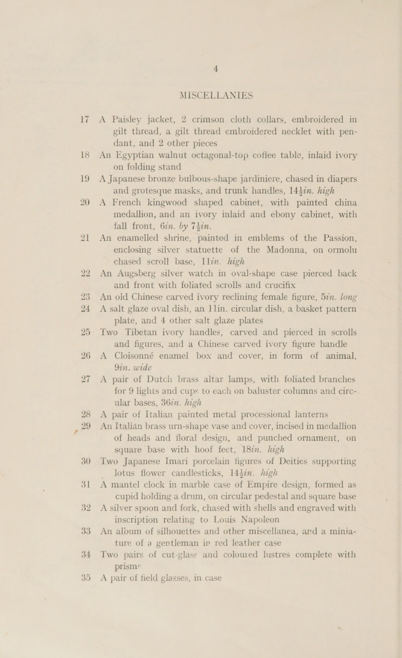 17 MISCELLANIES A Paisley jacket, 2 crimson cloth collars, embroidered in gilt thread, a gilt thread embroidered necklet with pen- dant, and 2 other pieces An Egyptian walnut octagonal-top coffee table, inlaid ivory on folding stand A Japanese bronze bulbous-shape jardiniere, chased in diapers and grotesque masks, and trunk handles, 1447n. high A French kingwood shaped cabinet, with painted china medallion, and an ivory inlaid and ebony cabinet, with fall front, 67m. by Tin. An enamelled shrine, painted in emblems of the Passion, enclosing silver statuette of the Madonna, on ormolu chased scroll base, Ilin. high An Augsberg silver watch in oval-shape case pierced back and front with foliated scrolls and crucifix An old Chinese carved ivory reclining female figure, 51”. long A salt glaze oval dish, an llin. circular dish, a basket pattern plate, and 4 other salt glaze plates Two Tibetan ivory handles, carved and pierced in scrolls and figures, and a Chinese carved ivory figure handle A Cloisonné enamel box and cover, in form of animal, 9in. wide A pair of Dutch brass altar lamps, with foliated branches for 9 lights and cups to each on baluster columns and circ- ular bases, 367n. high A pair of Italian pamted metal processional lanterns An Italian brass urn-shape vase and cover, incised in medallion of heads and floral design, and punched ornament, on square base with hoof feet, 182n. high Two Japanese Imari porcelain figures of Deities supporting lotus flower candlesticks, 144i. high A mantel clock in marble case of Empire design, formed as cupid holding a drum, on circular pedestal and square base A silver spoon and fork, chased with shells and engraved with inscription relating to Lowis Napoleon An aloum of silhouettes and other miscellanea, ard a minija- ture of a gentleman in red leather case Two pairs of cut-glass and coloured lustres complete with prisms A pair of field glasses, in case