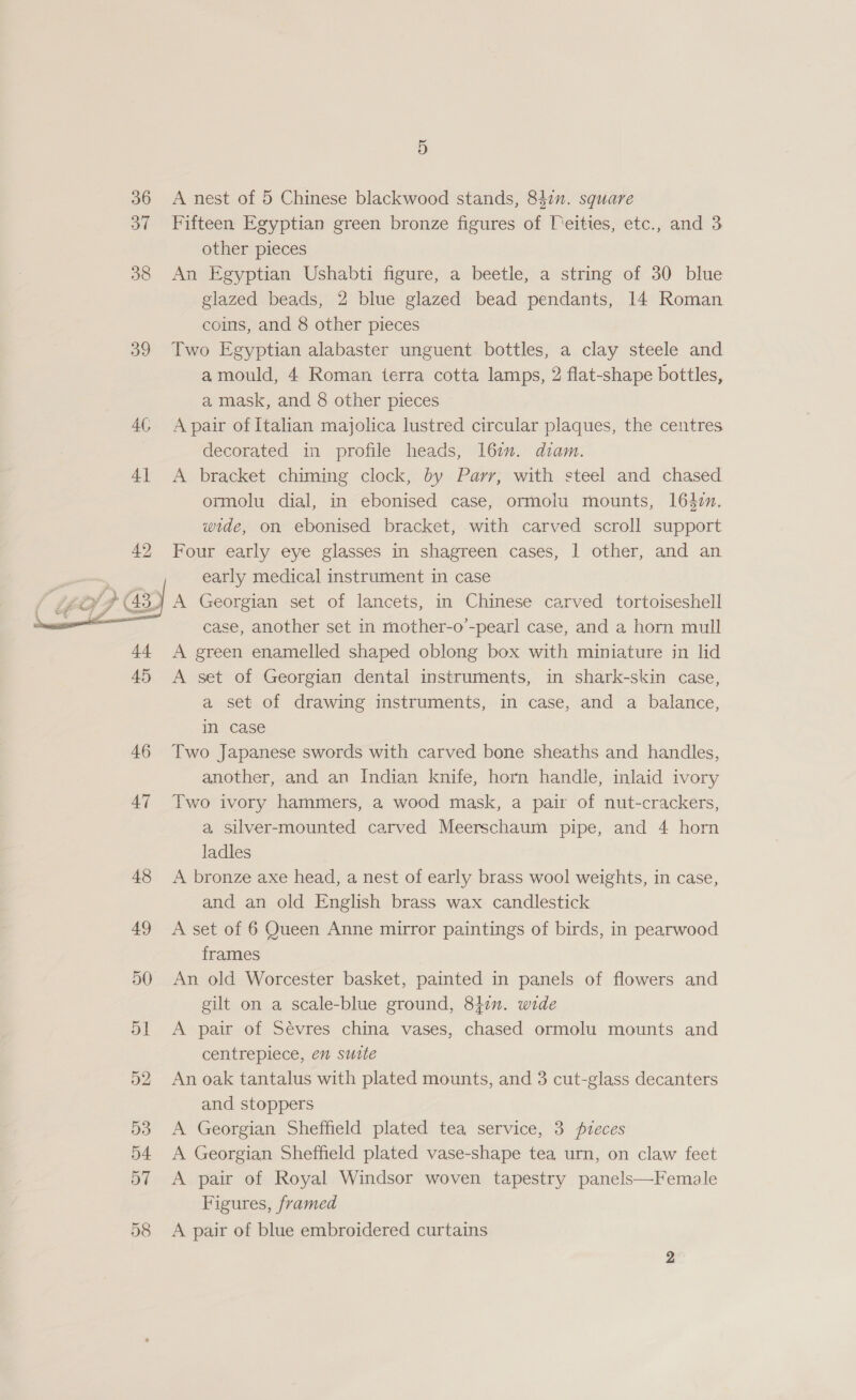 36 37 38 39 4G 4]  ry gi sy “Ff fe} Ff  48   5) A nest of 5 Chinese blackwood stands, 84in. square Fifteen Egyptian green bronze figures of Teities, etc., and 3 other pieces An Egyptian Ushabti figure, a beetle, a string of 30 blue glazed beads, 2 blue glazed bead pendants, 14 Roman coins, and 8 other pieces Two Egyptian alabaster unguent bottles, a clay steele and amould, 4 Roman terra cotta lamps, 2 flat-shape bottles, a mask, and 8 other pieces A pair of Italian majolica lustred circular plaques, the centres decorated in profile heads, 167. diam. A bracket chiming clock, by Parr, with steel and chased ormolu dial, in ebonised case, ormolu mounts, 1642n. wide, on ebonised bracket, with carved scroll support Four early eye glasses in shagreen cases, | other, and an early medical instrument in case A Georgian set of lancets, in Chinese carved tortoiseshell case, another set in mother-o’-pearl case, and a horn mull A green enamelled shaped oblong box with miniature in lid A set of Georgian dental instruments, in shark-skin case, a set of drawing instruments, in case, and a balance, in case Two Japanese swords with carved bone sheaths and handles, another, and an Indian knife, horn handle, inlaid ivory Two ivory hammers, a wood mask, a pair of nut-crackers, a, Silver-mounted carved Meerschaum pipe, and 4 horn ladles A bronze axe head, a nest of early brass wool weights, in case, and an old English brass wax candlestick A set of 6 Queen Anne mirror paintings of birds, in pearwood frames An old Worcester basket, painted in panels of flowers and gilt on a scale-blue ground, 84. wide A pair of Sévres china vases, chased ormolu mounts and centrepiece, en sutte An oak tantalus with plated mounts, and 3 cut-glass decanters and stoppers A Georgian Sheffield plated tea service, 3 pzeces A Georgian Sheffield plated vase-shape tea urn, on claw feet A pair of Royal Windsor woven tapestry panels—Female Figures, framed A pair of blue embroidered curtains