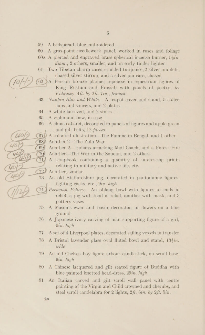 6 59 A bedspread, blue embroidered | 60 A gros-point needlework panel, worked in roses and foliage 60a A pierced and engraved brass spherical incense burner, 531. diam., 2 others, smaller, and an early tinder lighter 61 Two Tibetan charm cases, studded turquoise, 2 silver amulets, FMT 5S , chased silver stirrup, and a silver pin case, chased (1 O/ (62 62 A Persian bronze plaque, repoussé in equestrian figures of lee King Rustum and Frasiab with panels of poetry, by Fidausey, 4ft. by 2ft. Tin., framed 63 Nankin Blue and White. A teapot cover and stand, 5 coffee cups and saucers, and 2 plates 64 A white lace veil, and 2 stoles 65 &lt;A violin and bow, in case 66 A china cabaret, decorated in panels of figures and apple-green aN f and gilt belts, 12 preces ( L£0/7 _Cip A coloured illustration—The Famine in Bengal, and 1 other ee i) Another 2—The Zulu War  Another—The War in the Soudan, and 2 Maes ily A scrapbook containing a quantity of interesting prints ; relating to military and native life, etc. Another, similar ay 73 An old Staffordshire jug, decorated in pantomimic figures, . fighting cocks, etc., 9in. high CD Peruvian Pottery. An oblong bowl with figures at ends in Cs relief, a jug with toad in relief, another with mask, and 3 pottery vases 75 A Mason’s ewer and basin, decorated in flowers on a blue ground 76 A Japanese ivory carving of man supporting figure of a girl, 9in. high 77 Aset of 4 Liverpool plates, decorated sailing vessels in transfer 78 &lt;A Bristol lavender glass oval fluted bowl and stand, 134zn. wide 79 An old Chelsea boy figure arbour candlestick, on scroll base, 9in. high 80 A Chinese lacquered and gilt seated figure of Buddha with blue painted knotted head-dress, 291. high 81 An Italian carved and gilt scroll wall panel with centre painting of the Virgin and Child crowned and cherubs, and steel scroll candelabra for 2 lights, 2/t. 60n. by 2ft. 5in. 2a