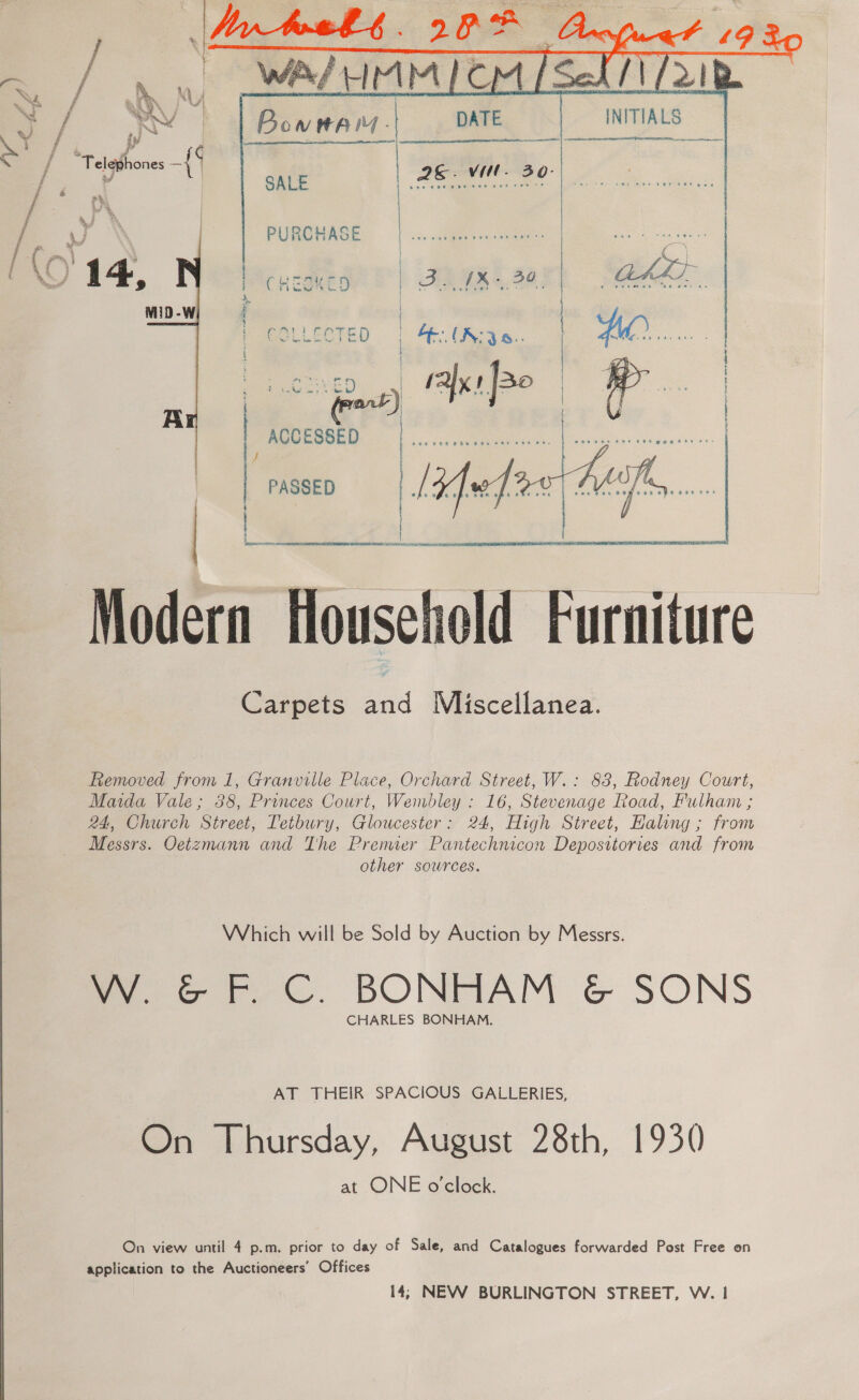    AV INITIALS df sf “ AER | Ee” Se See ae “Telephones = : NM. : ; v SALE “aes A. ai OY a PURCHASE 14 oe 9 ; Cricowc! MiD-W fl | COLLECTED a eee KEY 4 rays Jao | Ar | : ACCESSED e : PASSED   eho oe oe ‘ Hpac cn seins te ARTE SUMRT ALA eA Modern Household Furniture Carpets and Miscellanea. Removed from 1, Granville Place, Orchard Street, W.: 83, Rodney Court, Maida Vale; 388, Princes Court, Wembley : 16, Stevenage Road, Fulham ; 24, Church Street, Tetbury, Gloucester: 24, High Street, Halong ; from Messrs. Oetzmann and The Premier Pantechnicon Depositories and from other sowrces. Which will be Sold by Auction by Messrs. W. &amp; F. C. BONHAM &amp; SONS CHARLES BONHAM. AT THEIR SPACIOUS GALLERIES, On Thursday, August 28th, 1930 at ONE o'clock. On view until 4 p.m. prior to day of Sale, and Catalogues forwarded Post Free on application to the Auctioneers’ Offices 14; NEW BURLINGTON STREET, W. 1