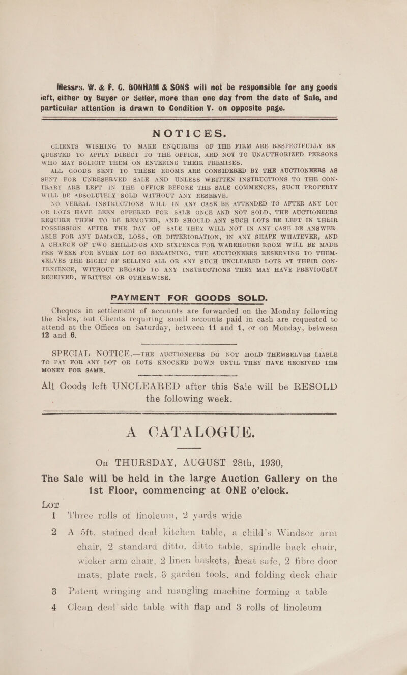 Messrs. W. &amp; F. G. BONHAM &amp; SONS wiil not be responsible for any goods ieft, either by Buyer or Seller, more than one day from the date of Sale, and particular attention is drawn to Condition ¥. on opposite page.   NOTICES. CLIENTS WISHING TO MAKE ENQUIRIES OF THE FIRM ARE RESPECTFULLY RE QUESTED TO APPLY DIRECT T0 THE OFFICE, ARD NOT TO UNAUTHORIZED PERSONS WHO MAY SOLIOIT THEM ON ENTERING THEIR PREMISES. ALL GOODS SENT TO THESE ROOMS ARE CONSIDERED BY THE AUCTIONEERS AS SENT FOR UNRESERVED SALE AND UNLESS WRITTEN INSTRUCTIONS TO THE CON- TRARY ARE LEFT IN THE OFFICE BEFORE THE SALE COMMENCES, SUCH PROPERTY WILL BE ABSOLUTELY SOLD WITHOUT ANY RESERVE. NO VERBAL INSTRUCTIONS WILL IN ANY CASE BE ATTENDED TO AFTER ANY LOT OR LOTS HAVE BEEN OFFERED FOR SALE ONCE AND NOT SOLD, THE AUCTIONEERS REQUIRE THEM TO BE REMOVED, AND SHOULD ANY SUCH LOTS BE LEFT IN THEIR POSSESSION AFTER THE DAY OF SALE THEY WILL NOT IN ANY CASE BE ANSWER: ABLE FOR ANY DAMAGE, LOSS, OR DETERIORATION, IN ANY SHAPE WHATEVER, AND A CHARGE OF TWO SHILLINGS AND SIXPENCE FOR WAREHOUSE ROOM WILL BE MADE PER WEEK FOR EVERY LOT SO REMAINING, THE AUCTIONEERS RESERVING TO THEM- SELVES THE RIGHT OF SELLING ALL OR ANY SUCH UNCLEARED LOTS AT THEIR CON: VENIENCE, WITHOUT REGARD TO ANY INSTRUCTIONS THEY MAY HAVE PREVIOUSLY RECEIVED, WRITTEN OR OTHERWISE. PAYMENT FOR GOODS SOLD. Cheques in settlement of accounts are forwarded on the Monday following the Sales, but Clients requiring small accounts paid in cash are requested to attend at the Offices on Saturday, between 11 and 1, or on Monday, between 12 and 6. SPECIAL NOTICKE.—THE AUCTIONEERS DO NOT HOLD THEMSELVES LIABLE TO PAY FOR ANY LOT OR LOTS KNOCKED DOWN UNTIL THEY HAVE RECEIVED TZ MONEY FOR SAME, eee    A CATALOGUE. On THURSDAY, AUGUST 28th, 1930, The Sale will be held in the large Auction Gallery on the ist Floor, commencing at ONE o’clock. Lor 1 ‘Three rolls of linoleum, 2 yards wide 2 A OSft. stained deal kitchen table, a child’s Windsor arm chair, 2 standard ditto, ditte table, spindle back chair, wicker arm chair, 2 lmen baskets, neat safe, 2 fibre door mats, plate rack, 3 garden tools. and folding deck chair 38 Patent wringing and mangling machine forming a table 4 Clean deal’ side table with flap and 8 rolls of linoleum