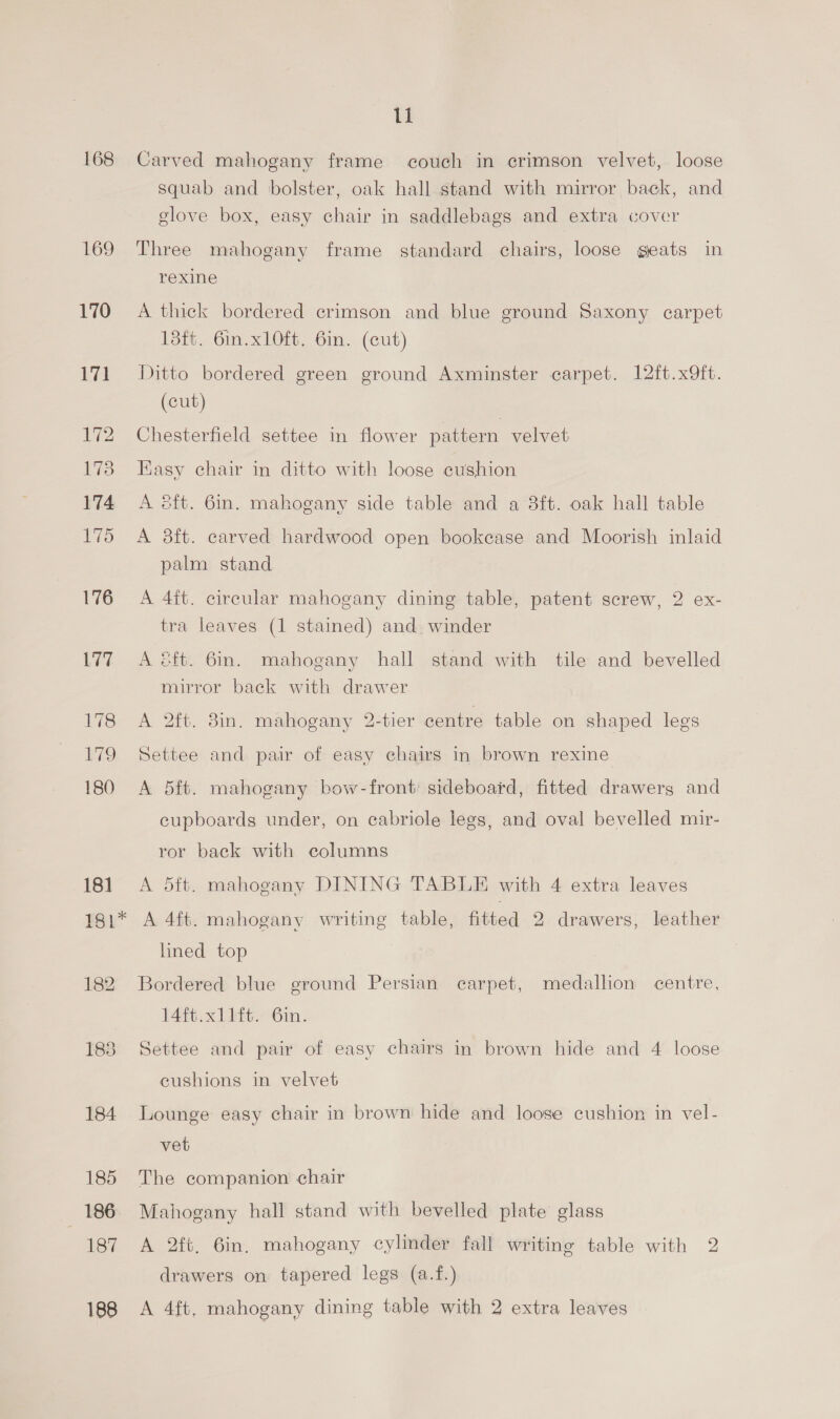 168 169 170 17] rw 173 174 175 176 Lee 178 E79 180 181 181* 184 185 186 187 188 ll Carved mahogany frame couch in crimson velvet, loose squab and bolster, oak hall stand with mirror back, and glove box, easy chair in saddlebags and extra cover Three mahogany frame standard chairs, loose geats in rexine A thick bordered crimson and blue ground Saxony carpet 13ft. 6in.xlOft. 6in. (cut) Ditto bordered green ground Axminster carpet. 12ft.x9ft. (cut) Chesterfield settee in flower pattern velvet Easy chair in ditto with loose cushion A 8ft. 6in. mahogany side table and a 3ft. oak hall table A 38ft. carved hardwood open bookease and Moorish inlaid palm stand A 4ft. circular mahogany dining table, patent screw, 2 ex- tra leaves (1 stained) and. winder A ft. 6in. mahogany hall stand with tile and bevelled mirror back with drawer A 2ft. 8in. mahogany 2-tier centre table on shaped legs Settee and pair of easy chairs in brown rexine A 5ft. mahogany bow-front sideboard, fitted drawers and cupboards under, on cabriole legs, and oval bevelled mir- ror back with columns A 5ft. mahogany DINING TABLE with 4 extra leaves A 4ft. mahogany writing table, fitted 2 drawers, leather lined top Bordered blue ground Persian carpet, medallion centre, 14ft.xllft. 6in. Settee and pair of easy chairs in brown hide and 4 loose cushions in velvet Lounge easy chair in brown hide and loose cushion in vel- vet The companion chair Mahogany hall stand with bevelled plate glass A 2ft, 6in, mahogany cylinder fall writing table with 2 drawers on tapered legs (a.f.) A 4ft, mahogany dining table with 2 extra leaves