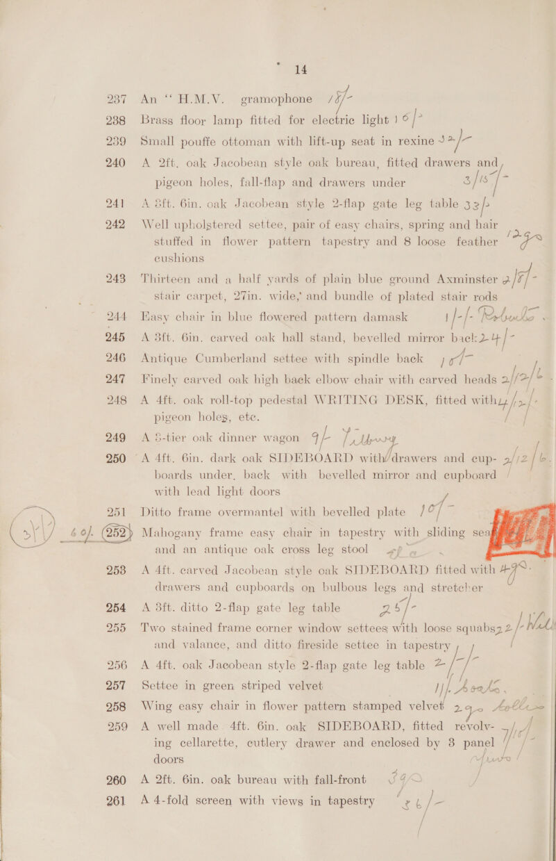 243 245 246 247 248 249 250 253 254 255 257 258 259 260 261 14 An ‘© H.M.V. gramophone /3/- Brass floor lamp fitted for electric light | 6|> Small pouffe ottoman with lift-up seat in rexine sae A 2ft. oak Jacobean style oak bureau, fitted drawers and pigeon holes, fall-flap and drawers under di / A Sft. 6in. oak Jacobean style 2-flap gate leg table 33/> Well upholstered settee, pair of easy chairs, spring and hair : stuffed in flower pattern tapestry and 8 loose feather a cushions Thirteen and a half yards of plain blue ground Axminster 3/7- stair carpet, 27in. wide, and bundle of plated stair gee Kasy chair in blue flowered pattern damask Pie : laut a A 3ft. 6in. carved oak hall stand, bevelled mirror bael: 24 )- <= Antique Cumberland settee with spindle back Se / Finely carved oak high back elbow chair with carved heads 2//2/ © j } A dft. oak roll-top pedestal WRITING DESK, fitted withy fof: pigeon holeg, ete. / A &amp;-tier oak dinner wagon a ss Lew / boards under, back with bevelled mirror and cupboard with lead light doors /    Ditto frame overmantel with bevelled plate / o/ 3 Mahogany frame easy chair in tapestry with sliding seagy and an antique oak cross leg stool sf . A 4ft. carved Jacobean style oak SIDEBOARD fitted with 47°: drawers and cupboards on bulbous legs and stretcher A 3ft. ditto 2-flap gate leg table pe ie Two stained frame corner window settees with loose squabsz 2 2) WA [ and valance, and ditto fireside settee in tapestry A 4ft. oak Jacobean style 2-flap gate leg table “(5 A Settee in green striped velvet /}/. A sate be; Wing easy chair in flower pattern stamped velvet 294. 6 bbs A well made. 4ft. 6in. oak SIDEBOARD, fitted revolv- id aA ing cellarette, cutlery drawer and enclosed by 38 panel / va doors ps Pe / A 2ft. 6in. oak bureau with fall-front ¢ 4< A 4-fold screen with views in tapestry s ca! / = f / /