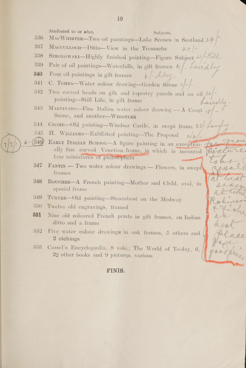 @2 Se) or Se) S) ~~ 347 348 349 500 351 Lg Attributed to or after. Subjects. | LE: MacWuirrer—Two oil paintings—Lake Scenes in Scotland 24 | Maccuttocu—Ditto—View in the Trossachs oe SIMoNOWSKI—Highly finished paintinge—F igure el ae aiff. Lb) Pairot oil paintings—Waterfalls, in oilt frames (o / ~ beatinl Ley Raeia / Four oil paintings in gilt frames ~ p /)_AArx4 C. Tompa—Water colour drawine—Garden obone e ify Two carved heads on gilt and tapestry panels and an oil i © painting—Still Life, in gilt frame 5 Leohly J Martinapo-—Fine Italian water colour drawing — A Coast ef ~ ; Scene, and another—WuIsTLER | ° . = . ~4 } f } f CromME—Old painting—Windsor Castle, in swept frame 25/- dang4   H. WittiamMs—Exhibited painting—The Proposal 2/p/. Harty Iranian Scuoor—A figure painting in an exception- o ess areeaiiliel ally fine carved Venetian ad ja which is mounted / four miniatures of p 1loeephcrs sce, ha ke Be Faytin — Iwo water colour drawings — Flowers, in swept frames ;  Boucuer—A French painting—Mother and Child, ona in special frame Turner—Old painting—Steamboat on the Medway Twelve old engravings, framed Nine old coloured French prints in gilt frames, an Indian ditto and a frame Five water colour drawings in oak frames, 5 others and |, 2 etchings Cassel’s Encyclopedia, 8 vols.; The World of To-day, 2 other books and 9 pictures. various > Fe FINIS.