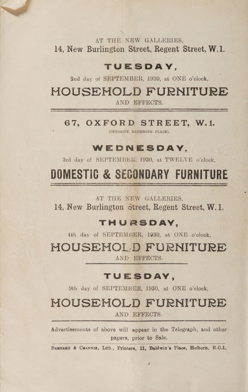 AT THE NEW GALLERIES, 14,.New Burlington Street, Regent Street, W.1. TUESDAY, 2nd day of SEPTEMBER, 1930, at ONE o’clock, MHOUSEMOLD FURNITURE a 67, OXFORD STREET, W.1. (OPPOSITE RATHBONE PLACE).  WEDNESDAY, 3rd day of SEPTEMBKE, 1930, at TWELVE o’clock, DOMESTIC &amp; SECONDARY FURNITURE AT THE NEW GALLERIES, 14, New Burlington street, Regent Street, W. 1. THURSDAY, Ath day of SEPTHMBER, 1930, at ONE o’celock, MOUSE MOLD FURNITURE AND EFFECTS. TUESDAY, 9th day of SEPTEMBER, 1930, at ONE o'clock, MOUSEMOLD FURNITURE AND EFFECTS. Advertisements of above will appear in the Telegraph, and other papers, prior to Sale.  BARNARD &amp; Cpannis, Lirp., Printers, 11, Baldwin's Place, Holborn, E.C.1.