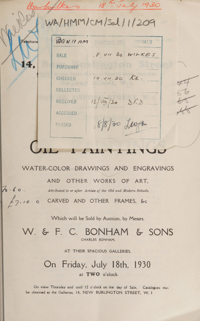 a Lpflkeo . WW Vaty 1920 Yt WAIUMIM/ cM /Seh | | (204  emer aera th -anmmnnai — wa NUP AA  SALE Pov 86) WILKES. | PURCHASE ) | CHECKED | ee COLEECTED |  pert eee | ee OS ...... | / pe ACCESSED | ca 7 | ie ai | mcs 8 ]20 foo 4 : {\- : age i Ca — FLL ae NRT HP ERE EEE Lb PALIN DLL VUW  WATER-COLOR- DRAWINGS AND ENGRAVINGS AND OTHER WORKS OF ART, Attributed to or after Artists of the Old and Modern Schools, 6 o 70.6 CARVED AND OTHER FRAMES, &amp;c y Which will be Sold by Auction, by Messrs. Pee Ff CU. BONHAM ¢&amp; SONS CHARLES BONHAM, - AT THEIR SPACIOUS GALLERIES, On Friday, July 18th, 1930 at TWO oclock. On view Thursday and until 12 o'clock on thé day of Sale. Catalogues may be obtained at the Galleries, 14, NEVV BURLINGTON STREET, W. 1