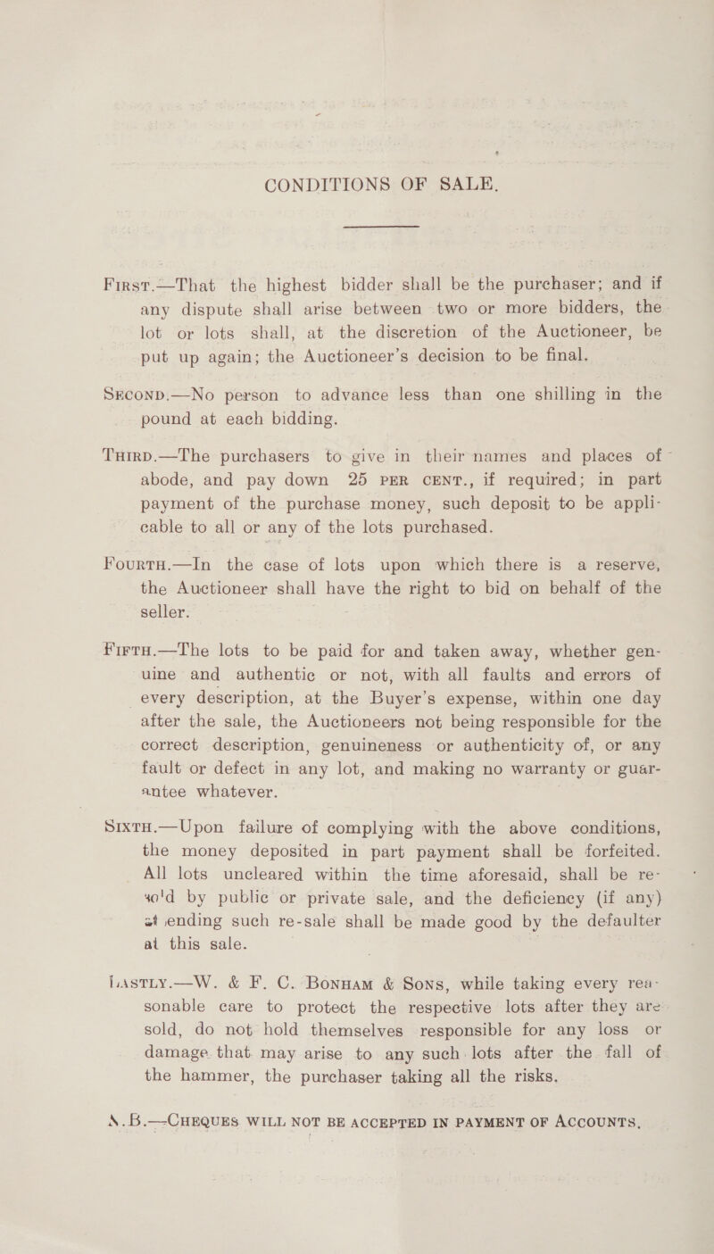 CONDITIONS OF SALE. First.—That the highest bidder shall be the purchaser; and if any dispute shall arise between two or more bidders, the. lot or lots shall, at the discretion of the Auctioneer, be put up again; the Auctioneer’s decision to be final. Sreconp.—No person to advance less than one shilling in the pound at each bidding. THirpD.—The purchasers to give in their names and places of abode, and pay down 25 PER CENT., if required; in part payment of the purchase money, such deposit to be appli- cable to all or any of the lots purchased. FourtaH.—In the case of lots upon which there is a reserve, the Auctioneer shall have the right to bid on behalf of the seller. — | firtH.—The lots to be paid for and taken away, whether gen- uine and authentic or not, with all faults and errors of every description, at the Buyer’s expense, within one day after the sale, the Auctioneers not being responsible for the correct description, genuineness or authenticity of, or any fault or defect in any lot, and making no warranty or guar- antee whatever. SixtH.—Upon failure of complying with the above conditions, the money deposited in part payment shall be forfeited. All lots uncleared within the time aforesaid, shall be re- so'd by public or private sale, and the deficiency (if any) st ending such re-sale shall be made good by the defaulter ai this sale. Lastty.—W. &amp; F. C. Bonnam &amp; Sons, while taking every rea- sonable care to protect the respective lots after they are’ sold, do not hold themselves responsible for any loss or damage. that. may arise to any such: lots after the fall of the hammer, the purchaser taking all the risks. \.B.—CHEQUES. WILL NOT BE ACCEPTED IN PAYMENT OF ACCOUNTS,