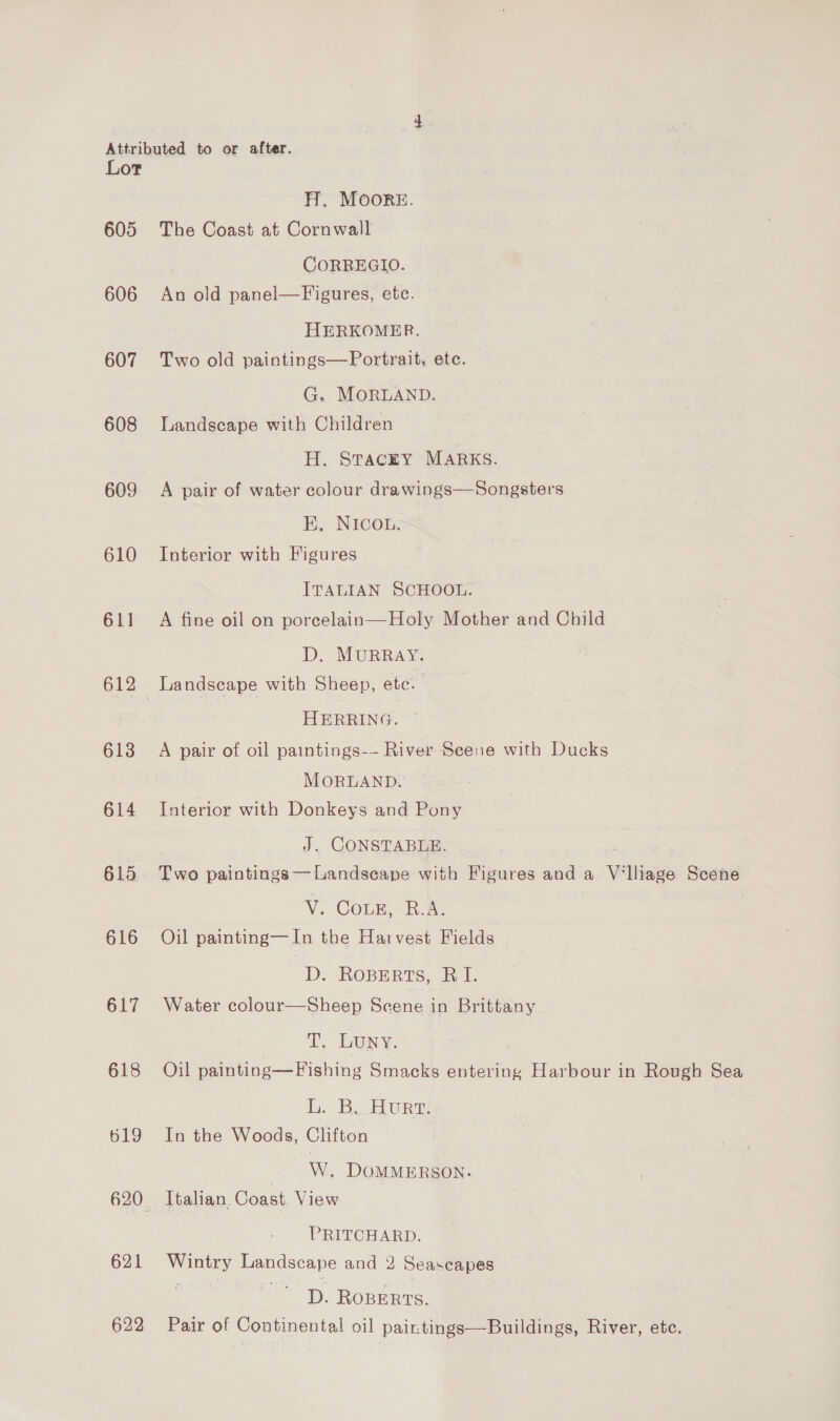 Lot 605 606 607 608 609 610 611 612 613 614 615 616 617 618 619 621 622 H. MOorRE. The Coast at Cornwall CORREGIO. es old panel—Figures, etc. HERKOMER. Two old paintings—Portrait, ete. G. MORLAND. Landscape with Children H. STACEY MARKS. A pair of water colour drawings—Songsters E, NICOL. Interior with Figures ITALIAN SCHOOL. A fine oil on porcelain—Holy Mother and Child D. MURRAY. HERRING. A pair of oil paintings-- River Seene with Ducks MORLAND. Interior with Donkeys and Pony J. CONSTABLE. Two paintings—Landseape with Figures and a Vi lliage Scene V. CoLE, B.A. | Oil painting—In the Harvest Fields D. RoBErts, RI. Water colour—Sheep Scene | in Brittany T, LUNY. Oil painting—F ishing Smacks entering Harbour in Rough Sea Li: By bore In the Woods, Clifton W., DOMMERSON. Italian. Coast. View PRITCHARD. oe ESE scape and 2 Seascapes D. ROBERTS. Pair of Continental oil pairtings—Buildings, River, etc.