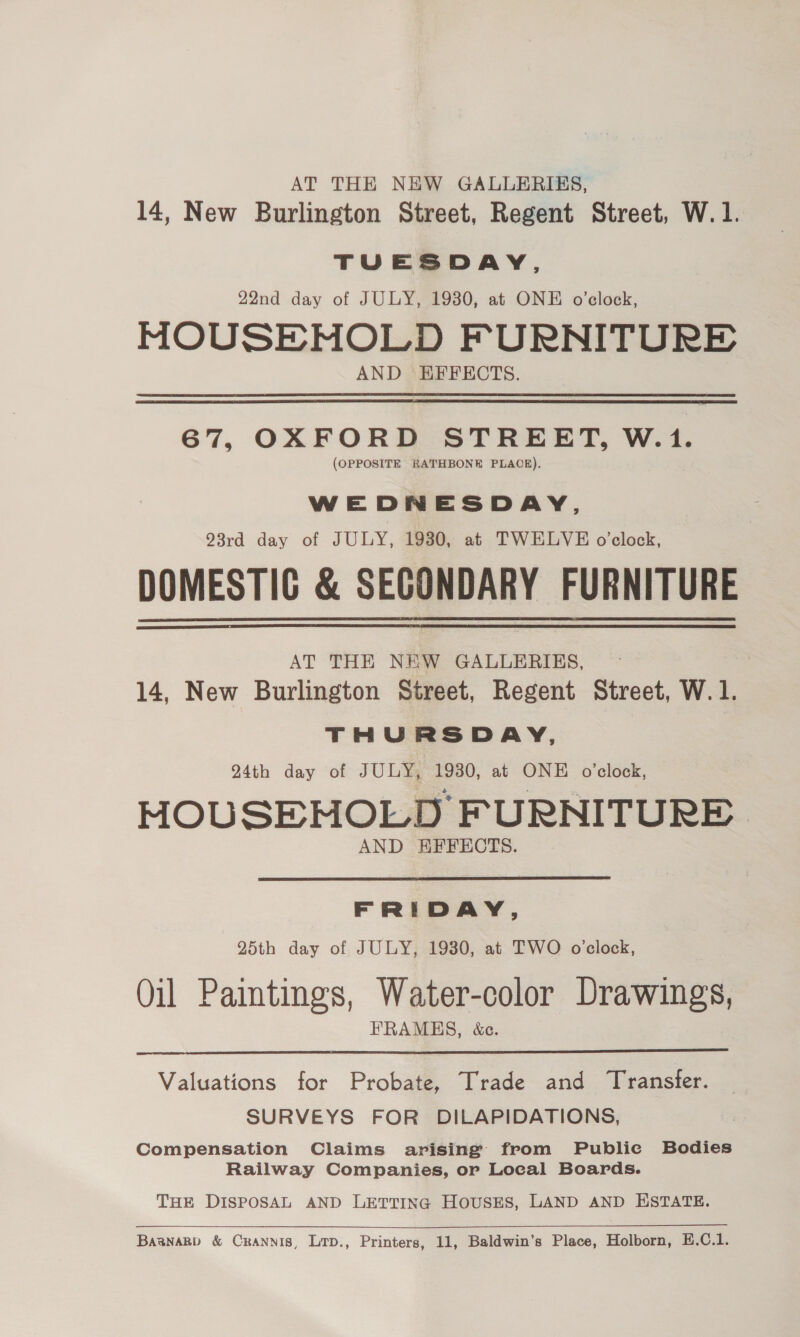 AT THE NEW GALLERIES, 14, New Burlington Street, Regent Street, W.1. TUESDAY, 22nd day of JULY, 1930, at ONE o’clock, MOUSEMOLD FURNITURE AND EFFECTS. 67, OXFORD STREET, W.1. (OPPOSITE RATHBONE PLACE). WEDNESDAY, 93rd day of JULY, 1930, at TWELVE o'clock, DOMESTIG &amp; SECONDARY FURNITURE AT THE NEW GALLERIES, | 14, New Burlington Street, Regent Street, W. 1. THURSDAY, 24th day of JULY, 1930, at ONE o'clock, HOUSEHOLD FURNITURE. AND EKFFECTS.  FRIDAY, 25th day of JULY, 1930, at TWO oclock, Oil Paintings, Water-color Drawings, FRAMES, &amp;c.  Valuations for Probate, Trade and Transfer. SURVEYS FOR DILAPIDATIONS, Compensation Claims arising from Public Bodies Railway Companies, or Loeal Boards. THE DISPOSAL AND LETTING HousES, LAND AND ESTATE. BasnaRp &amp; Crannis, Lrp., Printers, 11, Baldwin’s Place, Holborn, E.C.1.