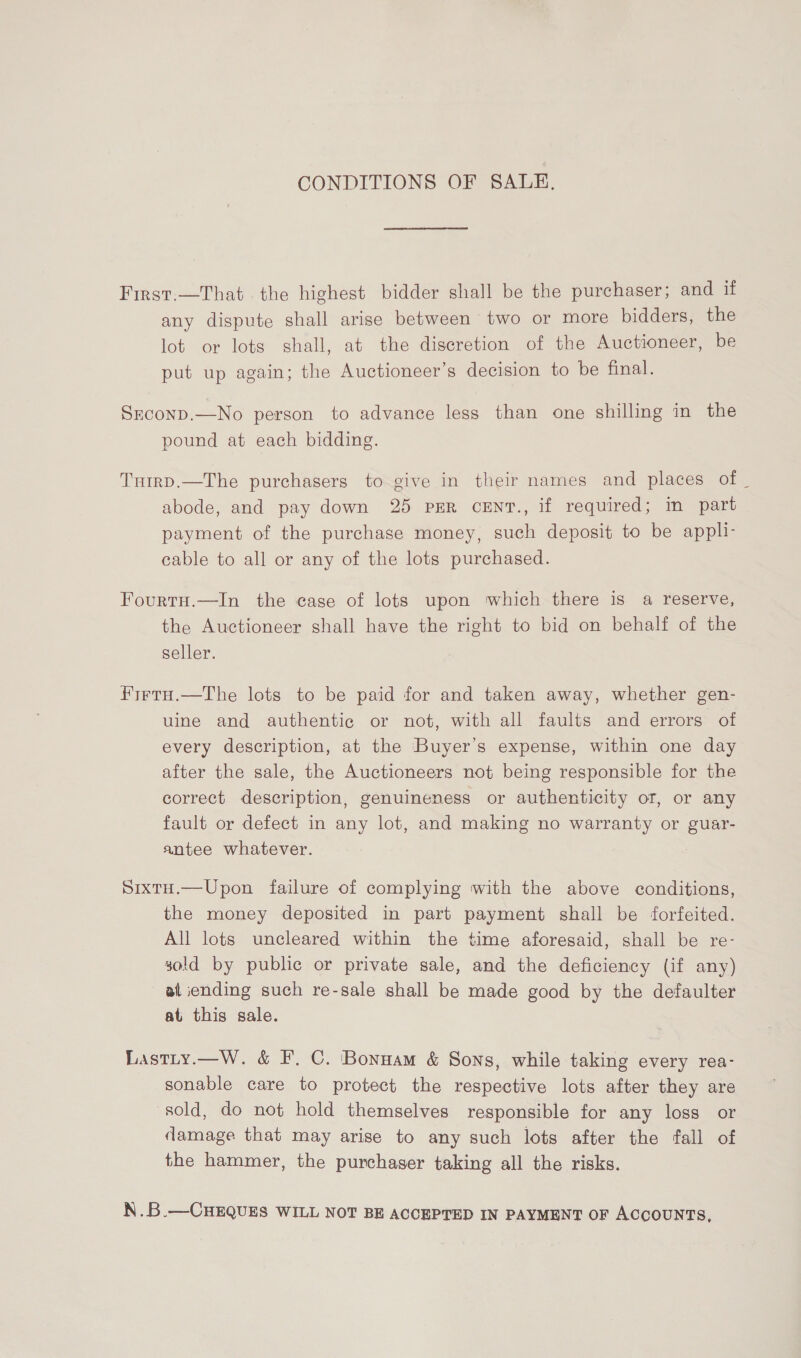 CONDITIONS OF SALE, First.—That the highest bidder shall be the purchaser; and if any dispute shall arise between two or more bidders, the lot or lots shall, at the discretion of the Auctioneer, be put up again; the Auctioneer’s decision to be final. Srconp.—No person to advance less than one shilling in the pound at each bidding. Turmrp.—The purchasers to give in their names and places of _ abode, and pay down 25 PER cENT., if required; im part payment of the purchase money, such deposit to be appli- cable to all or any of the lots purchased. FourtH.—In the case of lots upon which there is a reserve, the Auctioneer shall have the right to bid on behalf of the seller. FirtH.—The lots to be paid for and taken away, whether gen- uine and authentic or not, with all faults and errors of every description, at the Buyer's expense, within one day after the sale, the Auctioneers not being responsible for the correct description, genuineness or authenticity of, or any fault or defect in any lot, and making no warranty or guar- antee whatever. SixtH.—Upon failure of complying with the above conditions, the money deposited in part payment shall be forfeited. All lots uncleared within the time aforesaid, shall be re- sold by public or private sale, and the deficiency (if any) at iending such re-sale shall be made good by the defaulter at this sale. Lastty.—W. &amp; F. C. Bonnam &amp; Sons, while taking every rea- sonable care to protect the respective lots after they are sold, do not hold themselves responsible for any loss or damage that may arise to any such lots after the fall of the hammer, the purchaser taking all the risks. N.B.—CHEQUES WILL NOT BE ACCEPTED IN PAYMENT OF ACCOUNTS,