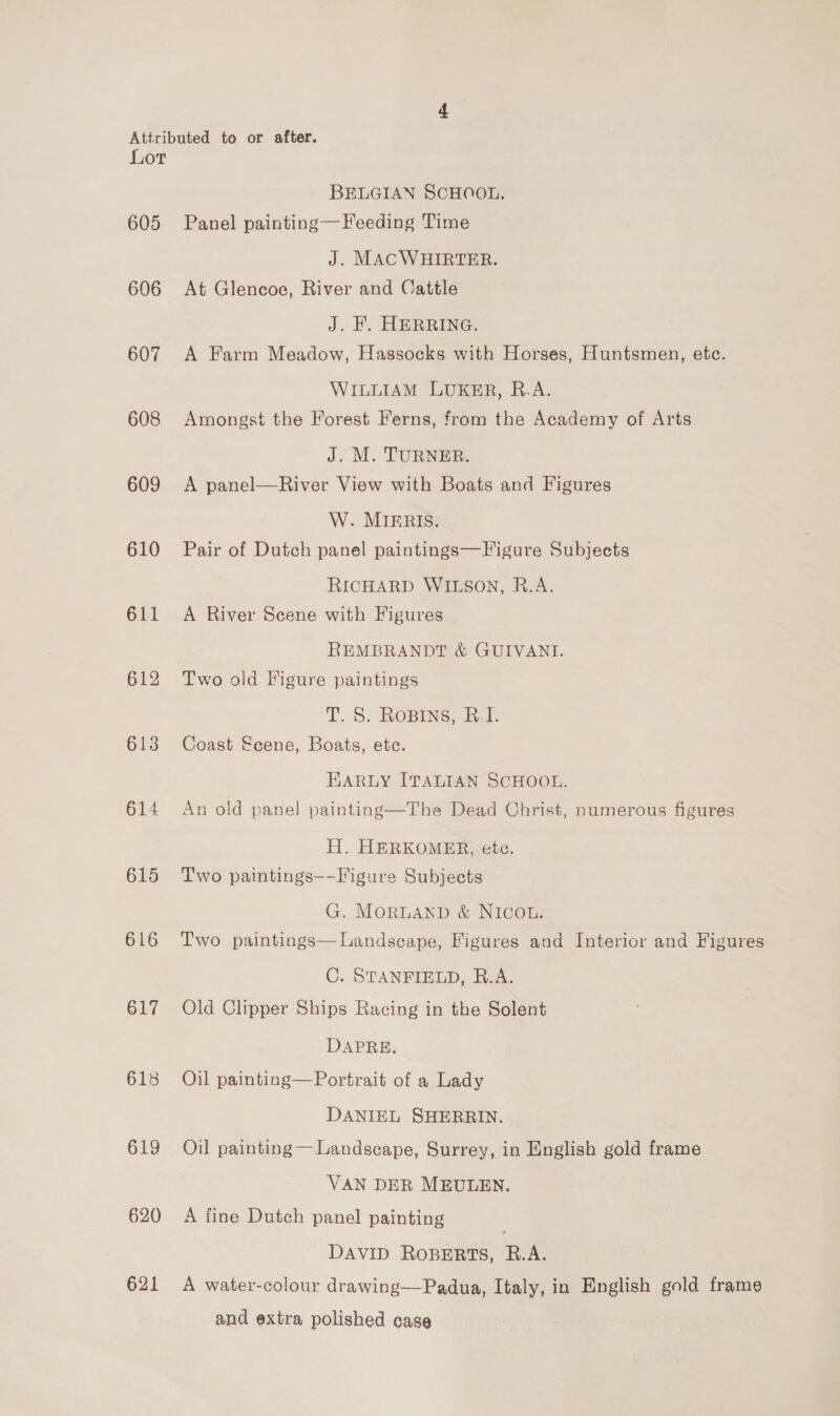 605 606 607 608 609 610 611 615 616 617 618 619 620 621 BELGIAN SCHOOL. Panel painting—Feeding Time J. MACWHIRTER. At Glencoe, River and Cattle J. '. HERRING. A Farm Meadow, Hassocks with Horses, Huntsmen, etc. WILLIAM LUKER, R.A. Amongst the Forest Ferns, from the Academy of Arts J. M. TURNER. A panel—River View with Boats and Figures W. MIERIS. Pair of Dutch panel paintings—F igure Subjects RICHARD WILSON, R.A. A River Scene with Figures REMBRANDT &amp; GUIVANI. Two old Figure paintings T. S. Ropins, R.I. Coast Scene, Boats, etc. KARLY ITALIAN SCHOOL. An old panel painting—The Dead Christ, numerous figures H. HERKOMER, ete. Two paintings--Figure Subjects G. MORLAND &amp; NICOL. Two paintings—Landscape, Figures and Interior and Figures C. STANFIELD, R.A. Old Clipper Ships Racing in the Solent DAPRE. Oil painting—Portrait of a Lady DANIEL SHERRIN. Oil painting — Landscape, Surrey, in English gold frame VAN DER MEULEN. A fine Dutch panel painting DAVID ROBERTS, R.A. A water-colour drawing—Padua, Italy, in English gold frame and extra polished case