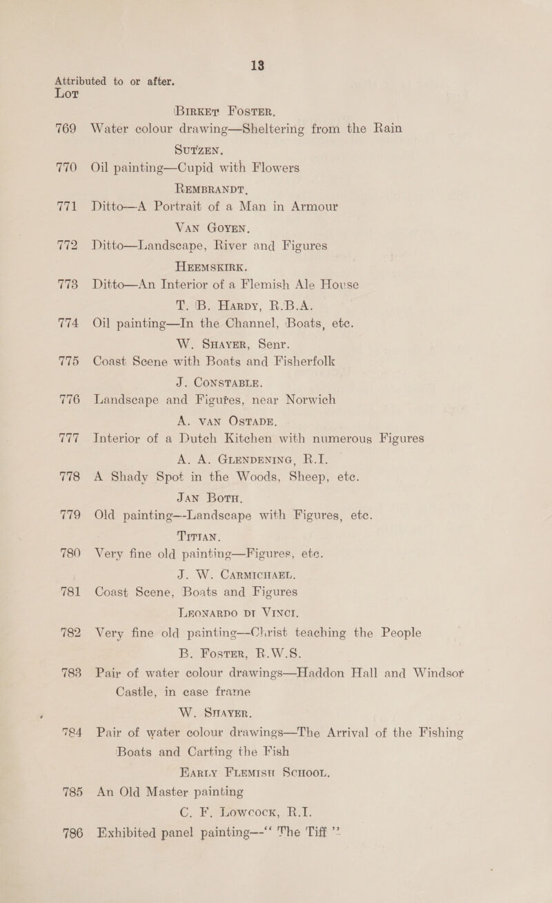 Attributed to or after. Lot (BIRKET Foster. 769 Water colour drawing—Sheltering from the Rain SUTZEN, 770 Oil paintng—Cupid with Flowers REMBRANDT, 771 Ditto—A Portrait of a Man in Armour VAN GOYEN. 772 Ditto  Landscape, River and Figures HEEMSKIRE. 773 Ditto—An Interior of a Flemish Ale House T. 'B. Harpy, R.B.A. 774 Oil painting—In the Channel, Boats, etc. W. Sayer, Senr. 775 Coast Scene with Boats and Fisherfolk J. CONSTABLE. 776 Landscape and Figures, near Norwich A. VAN OSTADE. Interior of a Dutch Kitchen with numerous Figures A. A. GLENDENING, R.I. 778 A Shady Spot in the Woods, Sheep, etc. JAN Boru. 779 Old painting—-Landscape with Figures, etc. ~] ~] x TITIAN. 780 Very fine old paintine—Figures, ete. J. W. CARMICHAEL. 781 Coast Scene, Boats and Figures LEONARDO DI VINCI. =~] @ bo Very fine old painting—Christ teaching the People B. Foster, R.W.S. 783 Pair of water colour drawings—Haddon Hall and Windsor Castle, in case frame W. STMAYER. 1 D ew Pair of water colour drawings—The Arrival of the Fishing Boats and Carting the Fish Earty FLEMIst! SCHOOL. 785 An Old Master painting C. F. Lowcockx, B.I. 786 Exhibited panel painting—-“‘ The Tiff **