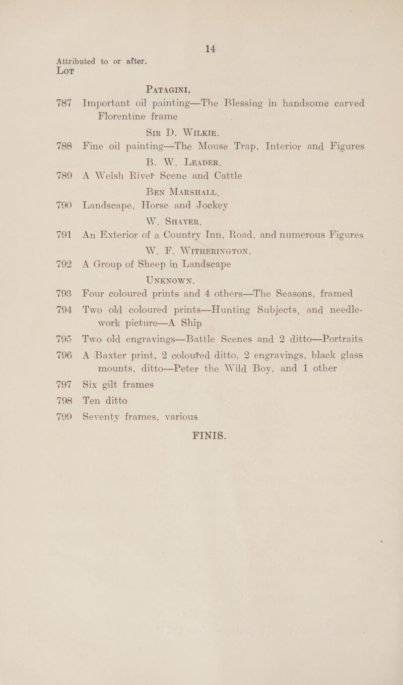 Lor 180 788 789 790 PATAGINI. Important oil painting—The Blessing in handsome carved Florentine frame Sir D. WILKIE. Fine oil painting—The Mouse Trap, Interioy and Figures B. W. LEAveEr. A Welsh Rivet Scene and Cattle | Bren MARSHALL. Landseape, Horse and Jockey W. SHAVER. An Exterior of a Country Inn, Road, and numerous Figures W. F. WITHERINGTON. A Group of Sheep in Landscape UNKNOWN. Four coloured prints and 4 others—The Seasons, framed Two old coloured prints—Hunting Subjects, and needle- work picture—A Ship  Two old engravings—Battle Scenes and 2 ditto—Portraits A Baxter print, 2 coloufed ditto, 2 engravings, black glass mounts, ditto—Peter the Wild Boy, and 1 other Six gilt frames Ten ditto Seventy frames, various FINIS.