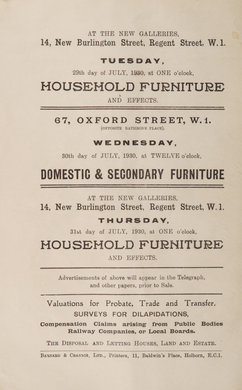 AT THE NEW GALLERIES, 14, New Burlington Street, Regent Street, W. 1. TUESDAY, 29th day of JULY, 1980, at ONE o'clock, MOUSEMNOLD FURNITURE AND EFFECTS. 67, OXFORD STREET, W.1. (OPPOSITE RATHBONE PLACE). WEDNESDAY, 30th day of JULY, 1930, at TWELVE o'clock, DOMESTIG &amp; SECONDARY FURNITURE AT THE NEW GALLERIES, 14, New Burlington Street, Regent Street, W.1. THURSDAY, 3lst day of JULY, 1930, at ONE o’clock, MOUSENHOLD FURNITURE AND EFFECTS.   Advertisements of above will appear in the Telegraph, and other papers, prior to Sale.  Valuations for Probate, Trade and Transfer. SURVEYS FOR DILAPIDATIONS, Compensation Claims arising from Publie Bodies Railway Companies, or Local Boards. THE DISPOSAL AND LETTING HOUSES, LAND AND ESTATE, ©  Baanagb &amp; Crannis, Lirp., Printers, 11, Baldwin’s Place, Holborn, E.C.1,