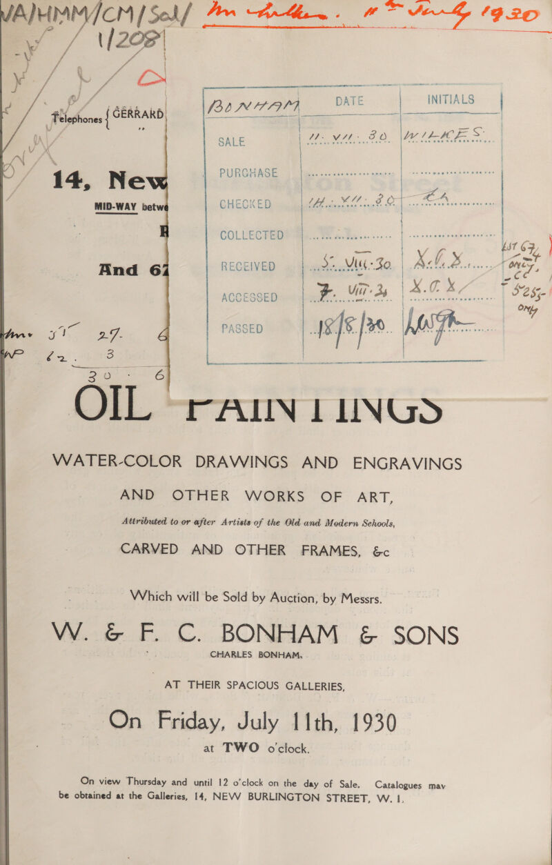 Te ee SY P20  | ATE | TIALS BINAAAI DATE INTT S)  Se ae    ) SALE WMAP SO me SS Av / * 1} PURGHASE | Gita easite — 14, Ne Stree | AXED os Vuk ves was ag) MID-WAY betw CHECKED 5 Oe | | COLLECTED severe | ; . | Baer? RECEIVED beet ONES, And 6 pm Or ae a see ACCESSED 5085 ON lyr fe*. ee : PASSED  | gees 2 te > OORT re SE ae  OIL rAILIN LUNGS WATER-COLOR DRAWINGS AND ENGRAVINGS AND OTHER WORKS OF ART, Attributed to or after Artists of the Old and Modern Schools, CARVED AND OTHER FRAMES, &amp;c Which will be Sold by Auction, by Messrs. Ww. &amp; F. bi BONHAM &amp; SONS CHARLES BONHAM, AT THEIR SPACIOUS GALLERIES, On Friday, July 11th, 1930 at TWO oclock. On view Thursday and until 12 o’clock on the day of Sale. Catalogues mav be obtained at the Galleries, 14, NEVV BURLINGTON STREET, W. 1,