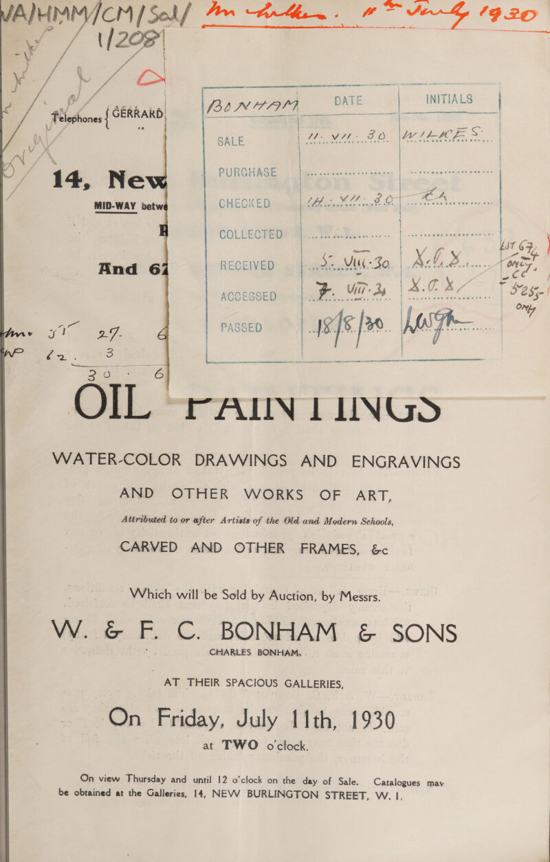Te ee SY P20  | ATE | TIALS BINAAAI DATE INTT S)  Se ae    ) SALE WMAP SO me SS Av / * 1} PURGHASE | Gita easite — 14, Ne Stree | AXED os Vuk ves was ag) MID-WAY betw CHECKED 5 Oe | | COLLECTED severe | ; . | Baer? RECEIVED beet ONES, And 6 pm Or ae a see ACCESSED 5085 ON lyr fe*. ee : PASSED  | gees 2 te &gt; OORT re SE ae  OIL rAILIN LUNGS WATER-COLOR DRAWINGS AND ENGRAVINGS AND OTHER WORKS OF ART, Attributed to or after Artists of the Old and Modern Schools, CARVED AND OTHER FRAMES, &amp;c Which will be Sold by Auction, by Messrs. Ww. &amp; F. bi BONHAM &amp; SONS CHARLES BONHAM, AT THEIR SPACIOUS GALLERIES, On Friday, July 11th, 1930 at TWO oclock. On view Thursday and until 12 o’clock on the day of Sale. Catalogues mav be obtained at the Galleries, 14, NEVV BURLINGTON STREET, W. 1,