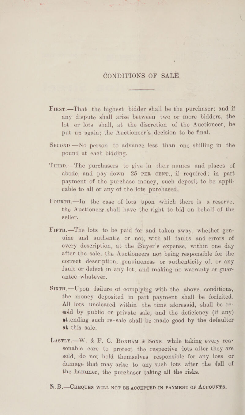 4 GONDITIONS OF SALE. First.—That the highest bidder shall be the purchaser; and if any dispute shall arise between two or more bidders, the lot or lots shall, at the discretion of the Auctioneer, be put up again; the Auctioneer’s decision to be final. SECOND.—No person to advance less than one shilling in the pound at each bidding. TutrD.—The purchasers to give in their names and places of abode, and pay down 25 PER cENT., if required; in part payment of the purchase money, such deposit to be appli- cable to all or any of the lots purchased. Fourtu.—In the case of lots upon which there is a reserve, the Auctioneer shall have the right to bid on behalf of the seller. firra.—The lots to be paid for and taken away, whether gen- uine and authentic or not, with all faults and errors of every description, at the Buyer’s expense, within one day after the sale, the Auctioneers not being responsible for the correct description, genuineness or authenticity of, or any fault or defect in any lot, and making no warranty or guar- antee whatever. SixtH.—Upon failure of complying with the above conditions, the money deposited in part payment shall be forfeited. All lots uncleared within the time aforesaid, shall be re- sold by public or private sale, and the deficiency (if any) at iending such re-sale shall be made good by the defaulter at this sale. : Lastty.—W. &amp; F. C. Bonnam &amp; Sons, while taking every rea- sonable care to protect the respective lots after they are sold, do not hold themselves responsible for any loss or damage that may arise to any such lots after the fall of the hammer, the purchaser taking all the risks. N.B.—CHEQUES WILL NOT BE ACCEPTED IN PAYMENT OF ACCOUNTS.