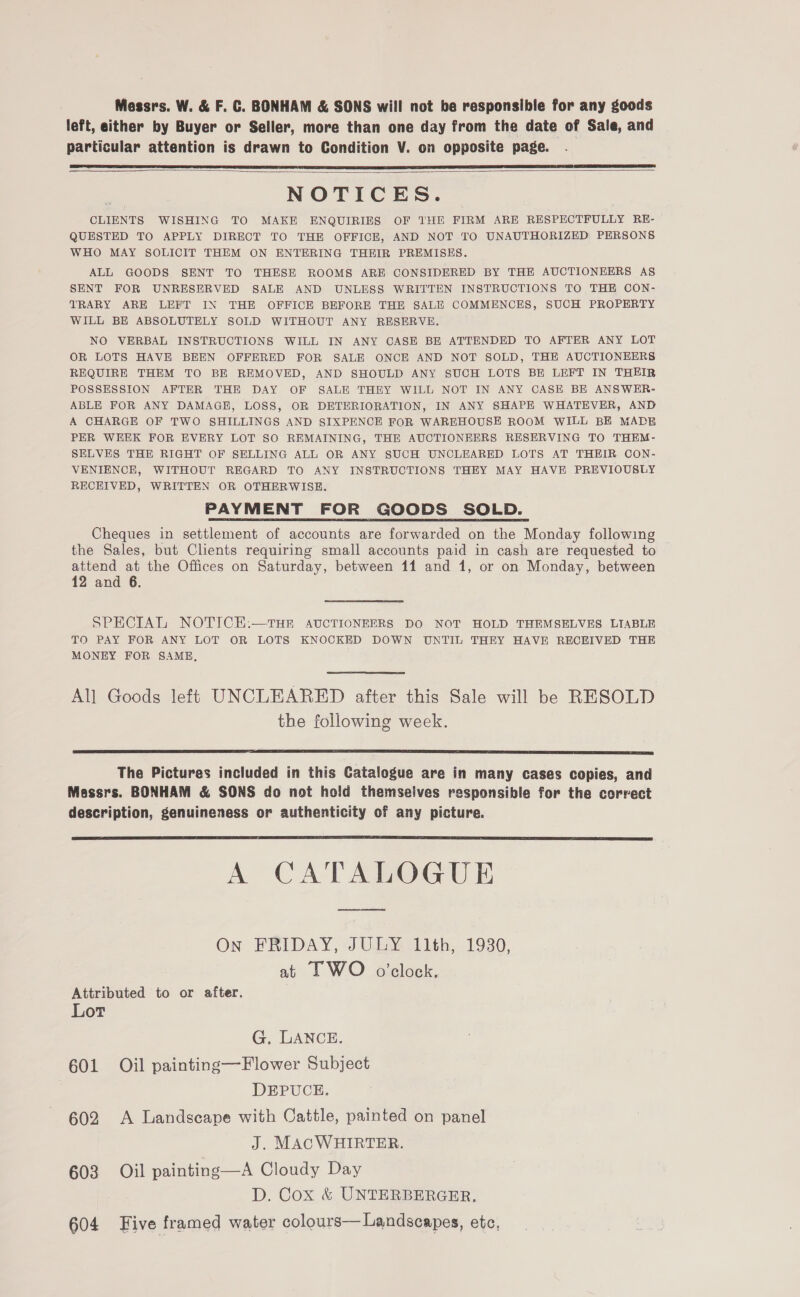 Messrs. W. &amp; F. C. BONHAM &amp; SONS will not be responsible for any goods left, either by Buyer or Seller, more than one day from the date of Sale, and particular attention is drawn to Condition V. on opposite page.   NOTICES. CLIENTS WISHING TO MAKE ENQUIRIES OF THE FIRM ARE RESPECTFULLY RE- QUESTED TO APPLY DIRECT TO THE OFFICE, AND NOT TO UNAUTHORIZED PERSONS WHO MAY SOLICIT THEM ON ENTERING THEIR PREMISES. ALL GOODS SENT TO THESE ROOMS ARE CONSIDERED BY THE AUCTIONEERS AS SENT FOR UNRESERVED SALE AND UNLESS WRITTEN INSTRUCTIONS TO THE CON- TRARY ARE LEFT IN THE OFFICE BEFORE THE SALE COMMENCES, SUCH PROPERTY WILL BE ABSOLUTELY SOLD WITHOUT ANY RESERVE. NO VERBAL INSTRUCTIONS WILL IN ANY CASE BE ATTENDED TO AFTER ANY LOT OR LOTS HAVE BEEN OFFERED FOR SALE ONCE AND NOT SOLD, THE AUCTIONEERS REQUIRE THEM TO BE REMOVED, AND SHOULD ANY SUCH LOTS BE LEFT IN THEIR POSSESSION AFTER THE DAY OF SALE THEY WILL NOT IN ANY CASE BE ANSWER- ABLE FOR ANY DAMAGE, LOSS, OR DETERIORATION, IN ANY SHAPE WHATEVER, AND A CHARGE OF TWO SHILLINGS AND SIXPENCE FOR WAREHOUSE ROOM WILL BE MADE PER WEEK FOR EVERY LOT SO REMAINING, THE AUCTIONEERS RESERVING TO THEM- SELVES THE RIGHT OF SELLING ALL OR ANY SUCH UNCLEARED LOTS AT THEIR CON- VENIENCE, WITHOUT REGARD TO ANY INSTRUCTIONS THEY MAY HAVE PREVIOUSLY RECEIVED, WRITTEN OR OTHERWISE. PAYMENT FOR GOODS SOLD. Cheques in settlement of accounts are forwarded on the Monday following the Sales, but Chents requiring small accounts paid in cash are requested to attend at the Offices on Saturday, between 11 and 1, or on Monday, between 12 and 6. SPECIAL NOTICE:.—THR AUCTIONEERS DO NOT HOLD THEMSELVES LIABLE TO PAY FOR ANY LOT OR LOTS KNOCKED DOWN UNTIL THEY HAVE RECEIVED THE MONEY FOR SAME,  All Goods left UNCLEARED after this Sale will be RESOLD the following week.  The Pictures included in this Catalogue are in many cases copies, and Messrs. BONHAM &amp; SONS do not hold themselves responsible for the correct description, genuineness or authenticity of any picture.  A CATALOGUE On FRIDAY, JULY 11th, 1930, at IF WO o’clock. Attributed to or after. Lot G. LANCE. 601 Oil painting—Flower Subject DEPUCE. 602 A Landscape with Cattle, painted on panel J. MACWHIRTER. 603 Oil painting—A Cloudy Day D. Cox &amp; UNTERBERGER, 604 Five framed water colours— Landscapes, etc,